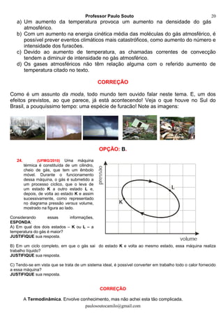 Professor Paulo Souto
paulosoutocamilo@gmail.com
20
a) Um aumento da temperatura provoca um aumento na densidade do gás
atmosférico.
b) Com um aumento na energia cinética média das moléculas do gás atmosférico, é
possível prever eventos climáticos mais catastróficos, como aumento do número e
intensidade dos furacões.
c) Devido ao aumento de temperatura, as chamadas correntes de convecção
tendem a diminuir de intensidade no gás atmosférico.
d) Os gases atmosféricos não têm relação alguma com o referido aumento de
temperatura citado no texto.
CORREÇÃO
Como é um assunto da moda, todo mundo tem ouvido falar neste tema. E, um dos
efeitos previstos, ao que parece, já está acontecendo! Veja o que houve no Sul do
Brasil, a pouquíssimo tempo: uma espécie de furacão! Note as imagens:
OPÇÃO: B.
24. (UFMG/2010) Uma máquina
térmica é constituída de um cilindro,
cheio de gás, que tem um êmbolo
móvel. Durante o funcionamento
dessa máquina, o gás é submetido a
um processo cíclico, que o leva de
um estado K a outro estado L e,
depois, de volta ao estado K e assim
sucessivamente, como representado
no diagrama pressão versus volume,
mostrado na figura ao lado.
Considerando essas informações,
ESPONDA:
A) Em qual dos dois estados – K ou L – a
temperatura do gás é maior?
JUSTIFIQUE sua resposta.
B) Em um ciclo completo, em que o gás sai do estado K e volta ao mesmo estado, essa máquina realiza
trabalho líquido?
JUSTIFIQUE sua resposta.
C) Tendo-se em vista que se trata de um sistema ideal, é possível converter em trabalho todo o calor fornecido
a essa máquina?
JUSTIFIQUE sua resposta.
CORREÇÃO
A Termodinâmica. Envolve conhecimento, mas não achei esta tão complicada.
 
