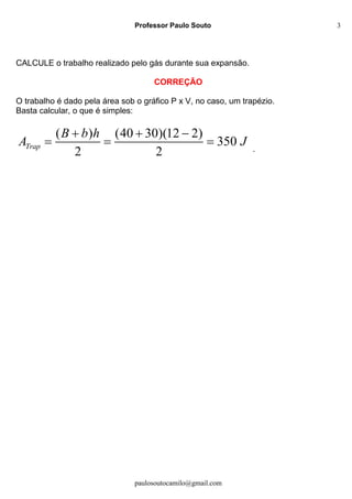 Professor Paulo Souto
paulosoutocamilo@gmail.com
3
CALCULE o trabalho realizado pelo gás durante sua expansão.
CORREÇÃO
O trabalho é dado pela área sob o gráfico P x V, no caso, um trapézio.
Basta calcular, o que é simples:
( ) (40 30)(12 2)
350
2 2
Trap
B b h
A J
  
   .
 