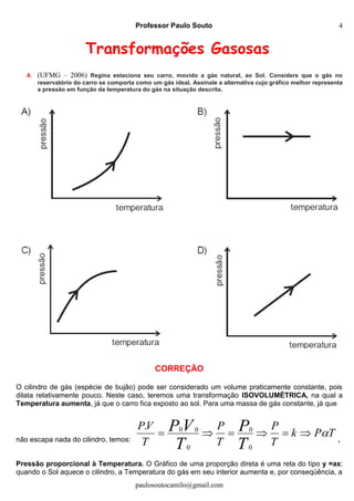 Professor Paulo Souto
paulosoutocamilo@gmail.com
4
Transformações Gasosas
4. (UFMG – 2006) Regina estaciona seu carro, movido a gás natural, ao Sol. Considere que o gás no
reservatório do carro se comporta como um gás ideal. Assinale a alternativa cujo gráfico melhor representa
a pressão em função da temperatura do gás na situação descrita.
CORREÇÃO
O cilindro de gás (espécie de bujão) pode ser considerado um volume praticamente constante, pois
dilata relativamente pouco. Neste caso, teremos uma transformação ISOVOLUMÉTRICA, na qual a
Temperatura aumenta, já que o carro fica exposto ao sol. Para uma massa de gás constante, já que
não escapa nada do cilindro, temos:
TPk
T
P
T
P
T
VP
T
P
T
VP 
0
0
0
00.
,
Pressão proporcional à Temperatura. O Gráfico de uma proporção direta é uma reta do tipo y =ax:
quando o Sol aquece o cilindro, a Temperatura do gás em seu interior aumenta e, por conseqüência, a
 