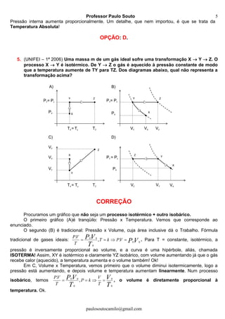 Professor Paulo Souto
paulosoutocamilo@gmail.com
5
Pressão interna aumenta proporcionalmente. Um detalhe, que nem importou, é que se trata da
Temperatura Absoluta!
OPÇÃO: D.
5. (UNIFEI – 1ª 2006) Uma massa m de um gás ideal sofre uma transformação X  Y  Z. O
processo X  Y é isotérmico. De Y  Z o gás é aquecido à pressão constante de modo
que a temperatura aumente de TY para TZ. Dos diagramas abaixo, qual não representa a
transformação acima?
CORREÇÃO
Procuramos um gráfico que não seja um processo isotérmico + outro isobárico.
O primeiro gráfico (A)é tranqüilo: Pressão x Temperatura. Vemos que corresponde ao
enunciado.
O segundo (B) é tradicional: Pressão x Volume, cuja área inclusive dá o Trabalho. Fórmula
tradicional de gases ideais: VP
T
VP VPkT
T
VP
00
0
00
.,
.
 . Para T = constante, isotérmico, a
pressão é inversamente proporcional ao volume, e a curva é uma hipérbole, aliás, chamada
ISOTERMA! Assim, XY é isotérmico e claramente YZ isobárico, com volume aumentando já que o gás
recebe calor (aquecido), a temperatura aumenta e o volume também! Ok!
Em C, Volume x Temperatura, vemos primeiro que o volume diminui isotermicamente, logo a
pressão está aumentando, e depois volume e temperatura aumentam linearmente. Num processo
isobárico, temos
T
V
T
VP
T
V
kP
T
VP
0
0
0
00
,
.
 , o volume é diretamente proporcional à
temperatura. Ok.
PY= Pz
PX
TZTX = Ty
X
Y Z
PY= Pz
PX
VZVY
X
Y Z
VX
VYVZ
X
Z
Y
VX
A) B)
VX
VY
TZTX = Ty
Y
X
Z
VZ
C) D)
PY = Pz
PX
PY= Pz
PX
TZTX = Ty
X
Y Z
PY= Pz
PX
VZVY
X
Y Z
VX
VYVZ
X
Z
Y
VX
A) B)
VX
VY
TZTX = Ty
Y
X
Z
VZ
C) D)
PY = Pz
PX
 