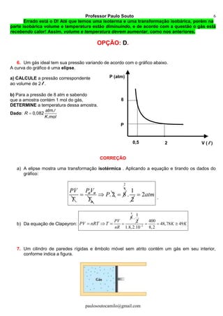 Professor Paulo Souto
paulosoutocamilo@gmail.com
6
Errado está o D! Até que temos uma isoterma e uma transformação isobárica, porém na
parte isobárica volume e temperatura estão diminuindo, e de acordo com a questão o gás está
recebendo calor! Assim, volume e temperatura devem aumentar, como nos anteriores.
OPÇÃO: D.
6. Um gás ideal tem sua pressão variando de acordo com o gráfico abaixo.
A curva do gráfico é uma elipse.
a) CALCULE a pressão correspondente
ao volume de 2 l .
b) Para a pressão de 8 atm e sabendo
que a amostra contém 1 mol do gás,
DETERMINE a temperatura dessa amostra.
Dado:
.
0,082
.
atm
R
K mol

l
CORREÇÃO
a) A elipse mostra uma transformação isotérmica . Aplicando a equação e tirando os dados do
gráfico:
PV
T

PV
T
o o
o
.2 P 8
4
2
1
.
2
2 atm .
b) Da equação de Clapeyron:
8
  
PV
nR
PV nRT T
4
1
.
2
2
400
48,78 49
1.8,2.10 8,2
  K K
7. Um cilindro de paredes rígidas e êmbolo móvel sem atrito contém um gás em seu interior,
conforme indica a figura.
8
P (atm)
V ( l )20,5
P
 