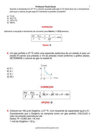 Professor Paulo Souto
paulosoutocamilo@gmail.com
7
Quando a temperatura é 27 ºC o volume ocupado pelo gás é 5 l. Qual deve ser a temperatura
para que o volume do gás seja 8 l, mantendo a pressão constante?
a) 7,5 K.
b) 43,2 ºC.
c) 187,5 ºC.
d) 480 K.
CORREÇÃO
Aplicando a equação e lembrando de converter para Kelvin ( + 273) teremos:
P

PV
T
8 5
 
V
T T
o o
o
60
300
480 T K .
Opção: D.
8. Um gás perfeito a 27 ºC sofre uma expansão isotérmica de um estado A para um
estado B caindo sua pressão a 1/5 da pressão inicial conforme o gráfico abaixo.
DETERMINE o volume do gás no estado B.
a) 2 l.
b) 4 l.
c) 5 l.
d) 50 l.
CORREÇÃO
PV
T
o o
o
P V
T

1
5
 . 20
4
. 20V 
5
.10 50V  l .
OPÇÃO: D.
9. Colocam-se 160 g de Oxigênio, a 27 ºC, num recipiente de capacidade igual a 5l .
Considerando que o Oxigênio se comporta como um gás perfeito, CALCULE o
valor da pressão exercida por ele.
Dados: R = 0,082 atm. l /K.mol .
1 mol de Oxigênio = 32 g .
 
