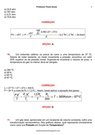 Professor Paulo Souto
paulosoutocamilo@gmail.com
8
a) 24,6 atm.
b) 787 atm.
c) 2,21 atm.
d) 70,8 atm.
CORREÇÃO
160
32nRT
PV nRT P
V
   
.0,082.(27 273)
5

2
8,2.10
 2
.3.10 24,6atm .
OPÇÃO: A.
10. Um motorista calibrou os pneus do carro a uma temperatura de 27 ºC.
Depois de rodar bastante, ao medir novamente a pressão, encontrou um valor
20% superior ao da pressão inicial. Supondo-se invariável o volume do pneu, a
temperatura do gás no interior deve ter atingido:
a) 360 ºC.
b) 60 K.
c) 60 ºC.
d) 87 ºC.
CORREÇÃO
to = 27 ºC = 27 + 273 = 300 K.
P = 20 % a mais de Po = 1,2 Po . Assim, basta aplicar a equação dos gases:
PV o oP V
T

1,2 o
o
P
T

oP
T
 360 87º
300
T Kelvin C   .
OPÇÃO: D.
11. Um gás ideal, aprisionado em um recipiente de volume constante, sofre uma
transformação isovolumétrica. Dos gráficos abaixo, qual representa corretamente
como varia sua Pressão em função da Temperatura?
 