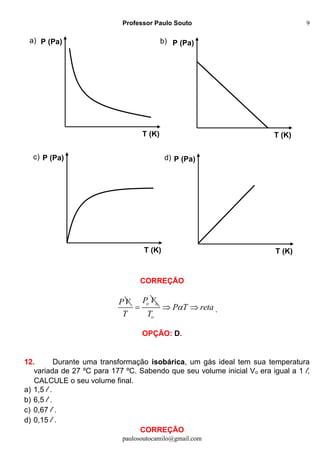 Professor Paulo Souto
paulosoutocamilo@gmail.com
9
CORREÇÃO
PV o oP V
T

o
P T reta
T
  .
OPÇÃO: D.
12. Durante uma transformação isobárica, um gás ideal tem sua temperatura
variada de 27 ºC para 177 ºC. Sabendo que seu volume inicial Vo era igual a 1 l,
CALCULE o seu volume final.
a) 1,5 l .
b) 6,5 l .
c) 0,67 l .
d) 0,15 l .
CORREÇÃO
P (Pa)
T (K)
P (Pa)
T (K)
P (Pa)
T (K)
P (Pa)
T (K)
a) b)
d)c)
 