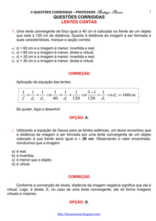 © QUESTÕES CORRIGIDAS – PROFESSOR Rodrigo            Penna            1
                               QUESTÕES CORRIGIDAS
                                  LENTES CONTAS

  1. Uma lente convergente de foco igual a 40 cm é colocada na frente de um objeto
     que está a 120 cm de distância. Quanto à distância da imagem a ser formada e
     suas características, marque a opção correta.

  a)   di = 60 cm e a imagem é menor, invertida e real.
  b)   di = 60 cm e a imagem é menor, direta e virtual.
  c)   di = 30 cm e a imagem é menor, invertida e real.
  d)   di = 30 cm e a imagem é menor, direta e virtual.


                                        CORREÇÃO

       Aplicação da equação das lentes:

          1  1  1     1  1    1    3 −1 1
            = +     ⇒   = +      ⇒     =   ⇒ d i = +60cm .
          f  di d o   40 d i 120   120 d i

       Se quiser, faça o desenho!

                                         OPÇÃO: A.


  2. Utilizando a equação de Gauss para as lentes esféricas, um aluno encontrou que
       a distância da imagem a ser formada por uma lente convergente de um objeto
       colocado à sua frente seria igual a – 20 cm. Observando o valor encontrado,
       concluímos que a imagem:

  a)   é real.
  b)   é invertida.
  c)   é menor que o objeto.
  d)   é virtual.


                                        CORREÇÃO

      Conforme a convenção de sinais, distância da imagem negativa significa que ela é
virtual. Logo, é direta. E, no caso de uma lente convergente, ela só forma imagens
virtuais e maiores.

                                         OPÇÃO: D.


                                http://fisicanoenem.blogspot.com/
 