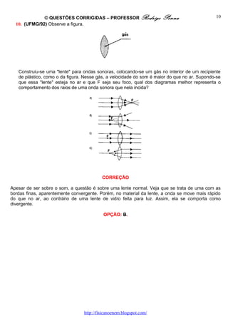© QUESTÕES CORRIGIDAS – PROFESSOR Rodrigo              Penna                    10
  10. (UFMG/92) Observe a figura.




   Construiu-se uma "lente" para ondas sonoras, colocando-se um gás no interior de um recipiente
   de plástico, como o da figura. Nesse gás, a velocidade do som é maior do que no ar. Supondo-se
   que essa "lente" esteja no ar e que F seja seu foco, qual dos diagramas melhor representa o
   comportamento dos raios de uma onda sonora que nela incida?




                                          CORREÇÃO

Apesar de ser sobre o som, a questão é sobre uma lente normal. Veja que se trata de uma com as
bordas finas, aparentemente convergente. Porém, no material da lente, a onda se move mais rápido
do que no ar, ao contrário de uma lente de vidro feita para luz. Assim, ela se comporta como
divergente.

                                           OPÇÃO: B.




                                 http://fisicanoenem.blogspot.com/
 