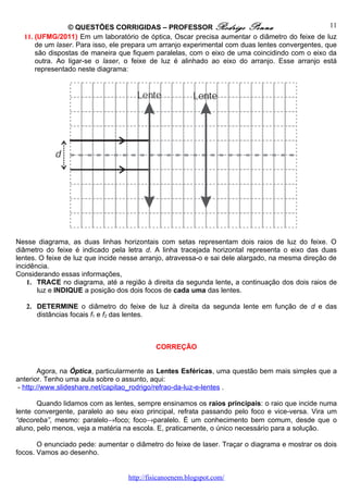 © QUESTÕES CORRIGIDAS – PROFESSOR Rodrigo Penna                                  11
  11. (UFMG/2011) Em um laboratório de óptica, Oscar precisa aumentar o diâmetro do feixe de luz
      de um laser. Para isso, ele prepara um arranjo experimental com duas lentes convergentes, que
      são dispostas de maneira que fiquem paralelas, com o eixo de uma coincidindo com o eixo da
      outra. Ao ligar-se o laser, o feixe de luz é alinhado ao eixo do arranjo. Esse arranjo está
      representado neste diagrama:




Nesse diagrama, as duas linhas horizontais com setas representam dois raios de luz do feixe. O
diâmetro do feixe é indicado pela letra d. A linha tracejada horizontal representa o eixo das duas
lentes. O feixe de luz que incide nesse arranjo, atravessa-o e sai dele alargado, na mesma direção de
incidência.
Considerando essas informações,
    1. TRACE no diagrama, até a região à direita da segunda lente, a continuação dos dois raios de
       luz e INDIQUE a posição dos dois focos de cada uma das lentes.

   2. DETERMINE o diâmetro do feixe de luz à direita da segunda lente em função de d e das
      distâncias focais f1 e f2 das lentes.



                                            CORREÇÃO


        Agora, na Óptica, particularmente as Lentes Esféricas, uma questão bem mais simples que a
anterior. Tenho uma aula sobre o assunto, aqui:
 - http://www.slideshare.net/capitao_rodrigo/refrao-da-luz-e-lentes .

       Quando lidamos com as lentes, sempre ensinamos os raios principais: o raio que incide numa
lente convergente, paralelo ao seu eixo principal, refrata passando pelo foco e vice-versa. Vira um
“decoreba”, mesmo: paralelo→foco; foco→paralelo. É um conhecimento bem comum, desde que o
aluno, pelo menos, veja a matéria na escola. E, praticamente, o único necessário para a solução.

       O enunciado pede: aumentar o diâmetro do feixe de laser. Traçar o diagrama e mostrar os dois
focos. Vamos ao desenho.


                                   http://fisicanoenem.blogspot.com/
 