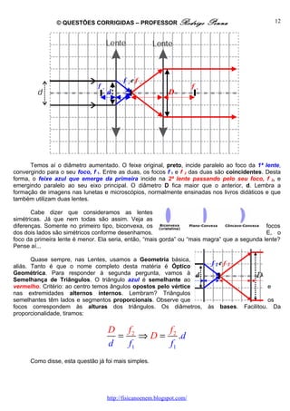 © QUESTÕES CORRIGIDAS – PROFESSOR Rodrigo                    Penna                   12




                                          f 1e f 2
                               f1                                       f2
                                    d                        D




      Temos aí o diâmetro aumentado. O feixe original, preto, incide paralelo ao foco da 1ª lente,
convergindo para o seu foco, f 1. Entre as duas, os focos f 1 e f 2 das duas são coincidentes. Desta
forma, o feixe azul que emerge da primeira incide na 2ª lente passando pelo seu foco, f 2, e
emergindo paralelo ao seu eixo principal. O diâmetro D fica maior que o anterior, d. Lembra a
formação de imagens nas lunetas e microscópios, normalmente ensinadas nos livros didáticos e que
também utilizam duas lentes.

       Cabe dizer que consideramos as lentes
simétricas. Já que nem todas são assim. Veja as
diferenças. Somente no primeiro tipo, biconvexa, os                                           focos
dos dois lados são simétricos conforme desenhamos.                                            E, o
foco da primeira lente é menor. Ela seria, então, “mais gorda” ou “mais magra” que a segunda lente?
Pense aí...

       Quase sempre, nas Lentes, usamos a Geometria básica,
aliás. Tanto é que o nome completo desta matéria é Óptico
Geométrica. Para responder à segunda pergunta, vamos à
Semelhança de Triângulos. O triângulo azul é semelhante ao
vermelho. Critério: ao centro temos ângulos opostos pelo vértice                                 e
nas extremidades alternos internos. Lembram? Triângulos
semelhantes têm lados e segmentos proporcionais. Observe que                                       os
focos correspondem às alturas dos triângulos. Os diâmetros,                  às   bases. Facilitou. Da
proporcionalidade, tiramos:

                                    D f2         f
                                      =    ⇒ D = 2 .d
                                    d   f1       f1
      Como disse, esta questão já foi mais simples.




                                    http://fisicanoenem.blogspot.com/
 