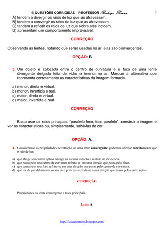 © QUESTÕES CORRIGIDAS – PROFESSOR Rodrigo                       Penna                       3
  A) tendem a divergir os raios de luz que as atravessam.
  B) tendem a convergir os raios de luz que as atravessam.
  C) tendem a refletir os raios de luz que sobre elas incidem.
  D) apresentam um comportamento imprevisível.

                                                CORREÇÃO

Observando as lentes, notando que serão usadas no ar, elas são convergentes.

                                                 OPÇÃO: B


  3. Um objeto é colocado entre o centro de curvatura e o foco de uma lente
     divergente delgada feita de vidro e imersa no ar. Marque a alternativa que
     representa corretamente as características da imagem formada.

  a)   menor, direta e virtual.
  b)   menor, invertida e real.
  c)   maior, direta e virtual.
  d)   maior, invertida e real.

                                                CORREÇÃO


      Basta usar os raios principais: “paralelo-foco, foco-paralelo”, construir a imagem e
ver as características ou, simplesmente, sabê-las de cor.


                                                 OPÇÃO: A.

  4. Considerando as propriedades de refração de uma lente convergente, podemos afirmar corretamente que
     o raio de luz:

  a)   que atinge seu centro óptico emerge na mesma direção e sentido de incidência.
  b)   que passa pelo seu centro de curvatura refrata-se em uma direção que passa pelo foco.
  c)   que passa pelo seu foco refrata-se em uma direção que passa pelo centro de curvatura.
  d)   que incide paralelamente ao seu eixo principal refrata-se numa direção que passa pelo centro óptico.


                                                     CORREÇÃO


       Propriedades da lente convergente e raios principais.


                                                       Letra A.



                                       http://fisicanoenem.blogspot.com/
 
