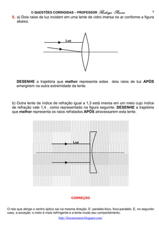 © QUESTÕES CORRIGIDAS – PROFESSOR Rodrigo                Penna                      4
   5. a) Dois raios de luz incidem em uma lente de vidro imersa no ar conforme a figura
      abaixo.




                                        Luz




      DESENHE a trajetória que melhor representa estes                  dois raios de luz APÓS
      emergirem na outra extremidade da lente.



   b) Outra lente de índice de refração igual a 1,3 está imersa em um meio cujo índice
   de refração vale 1,4 , como representado na figura seguinte. DESENHE a trajetória
   que melhor representa os raios refratados APÓS atravessarem esta lente.




                                              Luz




                                              CORREÇÃO


O raio que atinge o centro óptico sai na mesma direção. E: paralelo-foco, foco-paralelo. E, no segundo
caso, a exceção: o meio é mais refringente e a lente muda seu comportamento.
                                   http://fisicanoenem.blogspot.com/
 