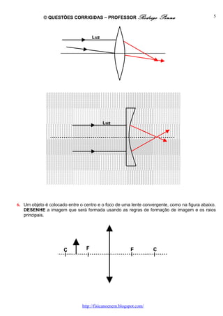 © QUESTÕES CORRIGIDAS – PROFESSOR Rodrigo                  Penna                  5



                                     Luz




                                           Luz




6. Um objeto é colocado entre o centro e o foco de uma lente convergente, como na figura abaixo.
   DESENHE a imagem que será formada usando as regras de formação de imagem e os raios
   principais.




                      C          F                      F          C




                               http://fisicanoenem.blogspot.com/
 