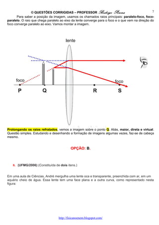 © QUESTÕES CORRIGIDAS – PROFESSOR Rodrigo Penna                                  7
       Para saber a posição da imagem, usamos os chamados raios principais: paralelo-foco, foco-
paralelo. O raio que chega paralelo ao eixo da lente converge para o foco e o que vem na direção do
foco converge paralelo ao eixo. Vamos montar a imagem.




Prolongando os raios refratados, vemos a imagem sobre o ponto Q. Aliás, maior, direta e virtual.
Questão simples. Estudando e desenhando a formação de imagens algumas vezes, faz-se de cabeça
mesmo.


                                           OPÇÃO: B.



   8. (UFMG/2006) (Constituída de dois itens.)


Em uma aula de Ciências, André mergulha uma lente oca e transparente, preenchida com ar, em um
aquário cheio de água. Essa lente tem uma face plana e a outra curva, como representado nesta
figura:




                                  http://fisicanoenem.blogspot.com/
 