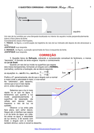 © QUESTÕES CORRIGIDAS – PROFESSOR Rodrigo                 Penna                      8




Um raio de luz emitido por uma lâmpada localizada no interior do aquário incide perpendicularmente
sobre a face plana da lente.
Considerando essas informações,
1. TRACE, na figura, a continuação da trajetória do raio de luz indicado até depois de ele atravessar a
lente.
JUSTIFIQUE sua resposta.
2. INDIQUE, na figura, a posição aproximada do foco à esquerda da lente.
JUSTIFIQUE sua resposta.
                                         CORREÇÃO
       1. Questão típica de Refração, cobrando a compreensão conceitual do fenômeno, e menos
“decoreba”. O formato da lente engana: importa o conhecimento
da Lei de Snell:                                                         A     B
       Quando um raio de luz incide na superfície que separa
dois meios transparentes, formando um ângulo com a NORMAL
(vermelha), conforme a ilustração, ele se desvia seguindo

as equações: n 1 . sen θ 1 = n 2 . sen θ 2 ou
                                              v1 = senθ 1 .    Luz
                                              v2   senθ 2
Prefiro a 2ª: genericamente, ela diz que o ângulo com a normal
é maior onde a velocidade é maior, e vice-versa!
No “olhômetro”, pelo desenho,
vemos que a luz é mais rápida
em A, onde o ângulo é maior.

       Sabemos que a luz é mais
rápida no ar que na água. E
lembramos que quando a luz
incide    perpendicularmente    à
superfície de separação, ela
refrata sem desviar. Assim,
traçamos o raio de luz na
questão.
       Observe: a luz entra pela
face plana, sem sofrer desvio.
Segue até a interface que separa
o ar da lente da água, em volta.
Ao entrar na água, a velocidade
da luz diminui, e de acordo com
Snell, o ângulo com a normal
também diminui, como é visível no desenho.


                                    http://fisicanoenem.blogspot.com/
 