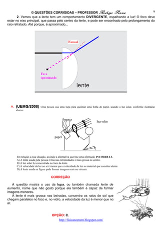 © QUESTÕES CORRIGIDAS – PROFESSOR Rodrigo Penna                                  9
       2. Vemos que a lente tem um comportamento DIVERGENTE, espalhando a luz! O foco deve
estar no eixo principal, que passa pelo centro da lente, e pode ser encontrado pelo prolongamento do
raio refratado. Até porque, é aproximado...




  9. (UEMG/2008) Uma pessoa usa uma lupa para queimar uma folha de papel, usando a luz solar, conforme ilustração
     abaixo:




      Em relação a essa situação, assinale a alternativa que traz uma afirmação INCORRETA.
      A) A lente usada pela pessoa é fina nas extremidades e mais grossa no centro.
      B) A luz solar foi concentrada no foco da lente.
      C) A velocidade da luz no ar é menor que a velocidade da luz no material que constitui alente.
      D) A lente usada na figura pode formar imagens reais ou virtuais.

                                     CORREÇÃO

    A questão mostra o uso da lupa, ou também chamada lente de
aumento, nome que não gosto porque ela também é capaz de formar
imagens menores.
    A lente é mais grossa nas beiradas, concentra os raios de sol que
chegam paralelos no foco e, no vidro, a velocidade da luz é menor que no
ar.


                                      OPÇÃO: C.
                                         http://fisicanoenem.blogspot.com/
 