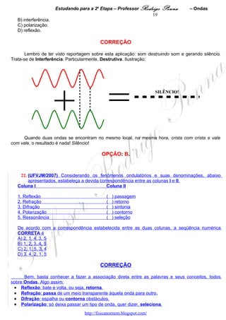 Estudando para a 2a Etapa – Professor Rodrigo     Penna     – Ondas
                                                                 19
   B) interferência.
   C) polarização.
   D) reflexão.

                                           CORREÇÃO

       Lembro de ter visto reportagem sobre esta aplicação: som destruindo som e gerando silêncio.
Trata-se de Interferência. Particularmente, Destrutiva. Ilustração:




                       + =
                                                                       SILÊNCIO!




      Quando duas ondas se encontram no mesmo local, na mesma hora, crista com crista e vale
com vale, o resultado é nada! Silêncio!

                                            OPÇÃO: B.


    22. (UFVJM/2007) Considerando os fenômenos ondulatórios e suas denominações, abaixo
        apresentados, estabeleça a devida correspondência entre as colunas I e II.
   Coluna I                                  Coluna II

   1. Reflexão                                (   ) passagem
   2. Refração                                (   ) retorno
   3. Difração                                (   ) sintonia
   4. Polarização                             (   ) contorno
   5. Ressonância                             (   ) seleção

   De acordo com a correspondência estabelecida entre as duas colunas, a seqüência numérica
   CORRETA é
   A) 2, 1, 4, 3, 5
   B) 1, 2, 3, 4, 5
   C) 2, 1, 5, 3, 4
   D) 3, 4, 2, 1, 5

                                           CORREÇÃO

      Bem, basta conhecer a fazer a associação direta entre as palavras e seus conceitos, todos
sobre Ondas. Algo assim:
 • Reflexão: bate e volta, ou seja, retorna.
 • Refração: passa de um meio transparente àquela onda para outro.
 • Difração: espalha ou contorna obstáculos.
 • Polarização: só deixa passar um tipo de onda, quer dizer, seleciona.
                                   http://fisicanoenem.blogspot.com/
 