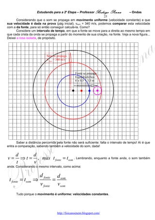 Estudando para a 2a Etapa – Professor Rodrigo Penna             – Ondas
                                                                   25
       Considerando que o som se propaga em movimento uniforme (velocidade constante) e que
sua velocidade é dada na prova (pág inicial), vsom = 340 m/s, podemos comparar esta velocidade
com a da fonte, para só então conseguir calculá-la. Como?
       Considere um intervalo de tempo, em que a fonte se move para a direita ao mesmo tempo em
que cada crista da onda se propaga a partir do momento de sua criação, na fonte. Veja a nova figura...
Deixei a rosa isolada, de propósito.




                            Som se propaga
                            Vsom = 340 m/s



                                                   Fonte se propaga
                                                   6 quadradinhos:
                                                   6 x 0,5 = 3,0 m




       Saber a distância percorrida pela fonte não será suficiente: falta o intervalo de tempo! Aí é que
entra a comparação, sabendo também a velocidade do som, dada!

      d      d
v=      ⇒ t = , mas t fonte = tsom . Lembrando, enquanto a fonte anda, o som também
      t      v
anda. Considerando o mesmo intervalo, como acima:


                       d fonte        d som
 t fonte = tsom ⇒                 =
                        v fonte       vsom
      Tudo porque o movimento é uniforme: velocidades constantes.




                                      http://fisicanoenem.blogspot.com/
 