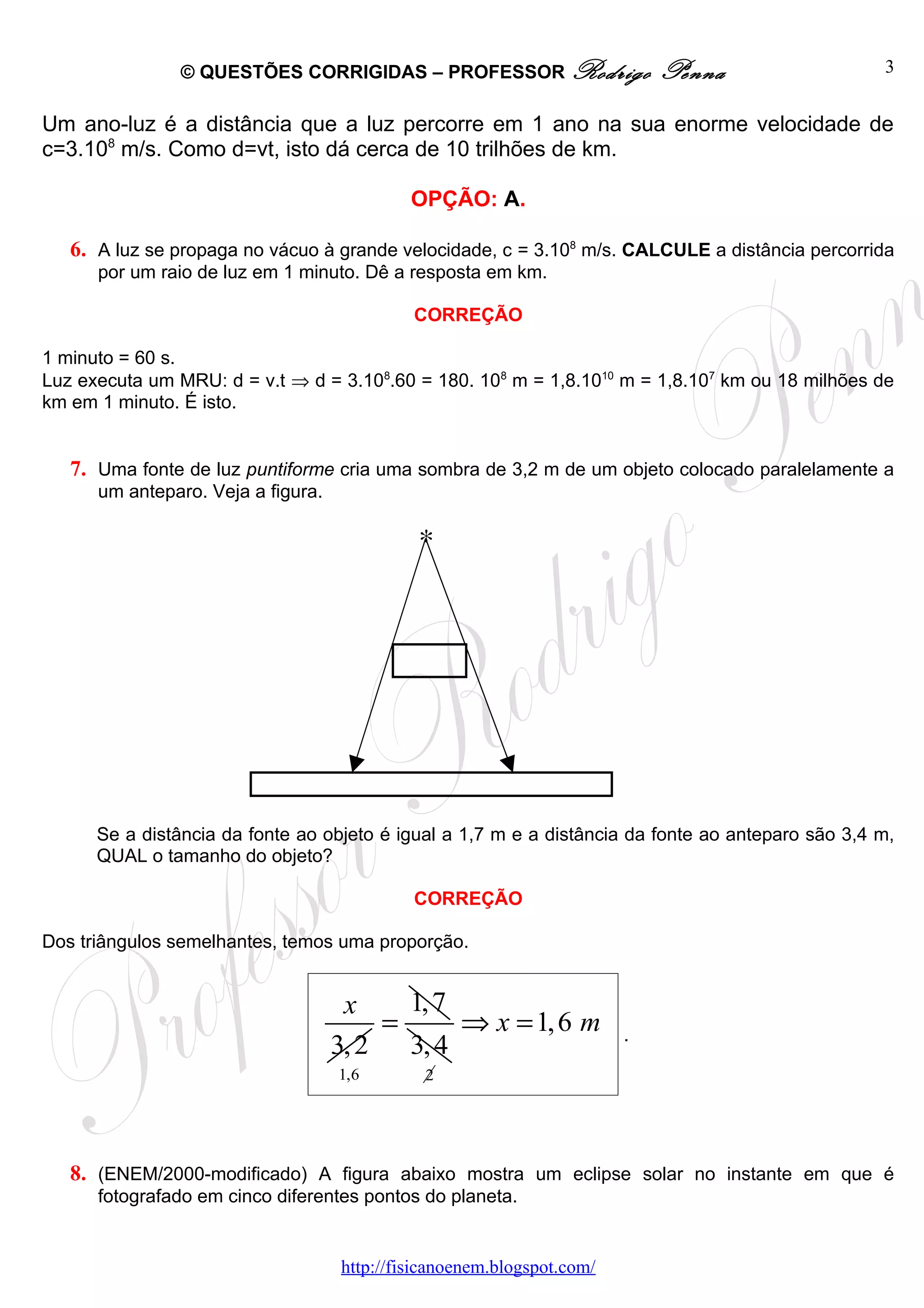 © QUESTÕES CORRIGIDAS – PROFESSOR Rodrigo                   Penna                  3


Um ano-luz é a distância que a luz percorre em 1 ano na sua enorme velocidade de
c=3.108 m/s. Como d=vt, isto dá cerca de 10 trilhões de km.

                                             OPÇÃO: A.

   6. A luz se propaga no vácuo à grande velocidade, c = 3.108 m/s. CALCULE a distância percorrida
      por um raio de luz em 1 minuto. Dê a resposta em km.

                                             CORREÇÃO

1 minuto = 60 s.
Luz executa um MRU: d = v.t ⇒ d = 3.108.60 = 180. 108 m = 1,8.1010 m = 1,8.107 km ou 18 milhões de
km em 1 minuto. É isto.


   7. Uma fonte de luz puntiforme cria uma sombra de 3,2 m de um objeto colocado paralelamente a
      um anteparo. Veja a figura.

                                              ∗




      Se a distância da fonte ao objeto é igual a 1,7 m e a distância da fonte ao anteparo são 3,4 m,
      QUAL o tamanho do objeto?

                                             CORREÇÃO

Dos triângulos semelhantes, temos uma proporção.


                                     x     1, 7
                                         =      ⇒ x = 1, 6 m            .
                                    3, 2   3, 4
                                    1,6       2




   8. (ENEM/2000-modificado) A figura abaixo mostra um eclipse solar no instante em que é
      fotografado em cinco diferentes pontos do planeta.


                                    http://fisicanoenem.blogspot.com/
 