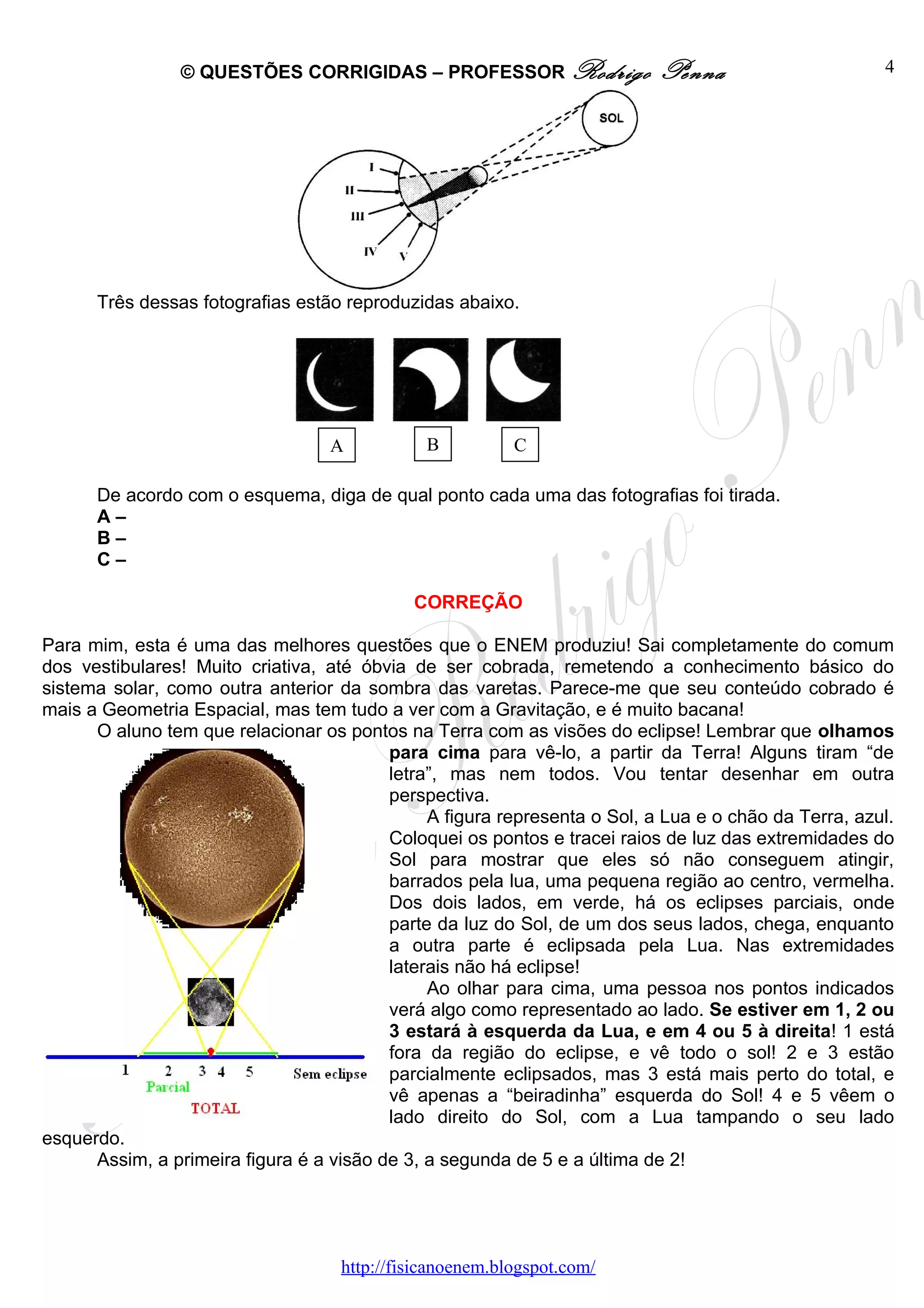 © QUESTÕES CORRIGIDAS – PROFESSOR Rodrigo                  Penna                      4




      Três dessas fotografias estão reproduzidas abaixo.




                                   A           B          C

      De acordo com o esquema, diga de qual ponto cada uma das fotografias foi tirada.
      A–
      B–
      C–

                                             CORREÇÃO

Para mim, esta é uma das melhores questões que o ENEM produziu! Sai completamente do comum
dos vestibulares! Muito criativa, até óbvia de ser cobrada, remetendo a conhecimento básico do
sistema solar, como outra anterior da sombra das varetas. Parece-me que seu conteúdo cobrado é
mais a Geometria Espacial, mas tem tudo a ver com a Gravitação, e é muito bacana!
      O aluno tem que relacionar os pontos na Terra com as visões do eclipse! Lembrar que olhamos
                                          para cima para vê-lo, a partir da Terra! Alguns tiram “de
                                          letra”, mas nem todos. Vou tentar desenhar em outra
                                          perspectiva.
                                               A figura representa o Sol, a Lua e o chão da Terra, azul.
                                          Coloquei os pontos e tracei raios de luz das extremidades do
                                          Sol para mostrar que eles só não conseguem atingir,
                                          barrados pela lua, uma pequena região ao centro, vermelha.
                                          Dos dois lados, em verde, há os eclipses parciais, onde
                                          parte da luz do Sol, de um dos seus lados, chega, enquanto
                                          a outra parte é eclipsada pela Lua. Nas extremidades
                                          laterais não há eclipse!
                                               Ao olhar para cima, uma pessoa nos pontos indicados
                                          verá algo como representado ao lado. Se estiver em 1, 2 ou
                                          3 estará à esquerda da Lua, e em 4 ou 5 à direita! 1 está
                                          fora da região do eclipse, e vê todo o sol! 2 e 3 estão
                                          parcialmente eclipsados, mas 3 está mais perto do total, e
                                          vê apenas a “beiradinha” esquerda do Sol! 4 e 5 vêem o
                                          lado direito do Sol, com a Lua tampando o seu lado
esquerdo.
      Assim, a primeira figura é a visão de 3, a segunda de 5 e a última de 2!




                                    http://fisicanoenem.blogspot.com/
 