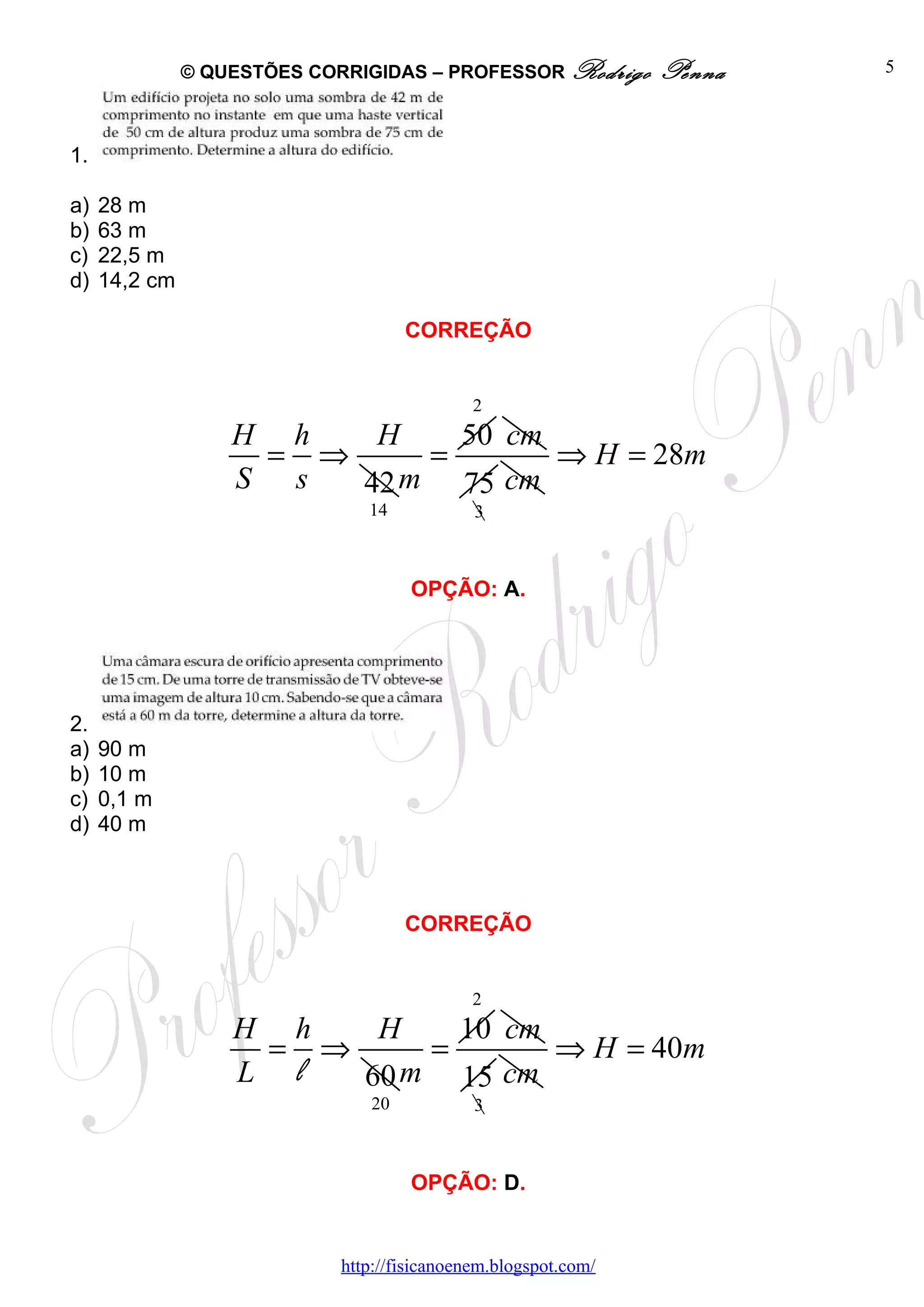 © QUESTÕES CORRIGIDAS – PROFESSOR Rodrigo         Penna   5



1.

a)   28 m
b)   63 m
c)   22,5 m
d)   14,2 cm

                                     CORREÇÃO


                                              2
                   H h   H    50 cm
                    = ⇒     =       ⇒ H = 28m
                   S s  42 m 75 cm
                                14            3



                                      OPÇÃO: A.




2.
a)   90 m
b)   10 m
c)   0,1 m
d)   40 m



                                     CORREÇÃO


                                              2
                   H h   H    10 cm
                    = ⇒     =       ⇒ H = 40m
                   L l  60 m 15 cm
                                20            3



                                      OPÇÃO: D.


                             http://fisicanoenem.blogspot.com/
 