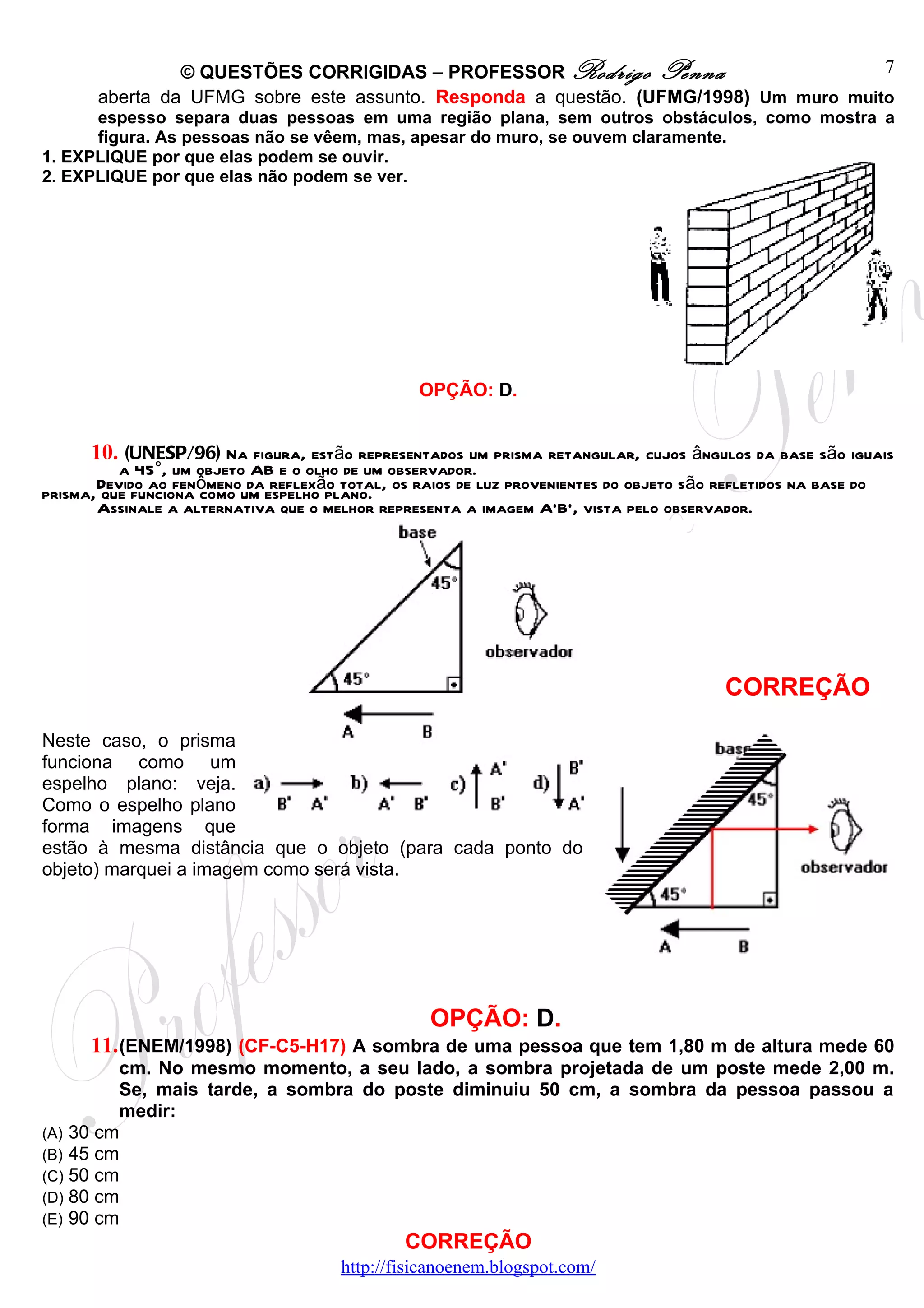 © QUESTÕES CORRIGIDAS – PROFESSOR Rodrigo Penna                       7
       aberta da UFMG sobre este assunto. Responda a questão. (UFMG/1998) Um muro muito
      espesso separa duas pessoas em uma região plana, sem outros obstáculos, como mostra a
      figura. As pessoas não se vêem, mas, apesar do muro, se ouvem claramente.
1. EXPLIQUE por que elas podem se ouvir.
2. EXPLIQUE por que elas não podem se ver.




                                                 OPÇÃO: D.


      10. (UNESP/96) Na figura, estão representados um prisma retangular, cujos ângulos da base são iguais
          a 45°, um objeto AB e o olho de um observador.
       Devido ao fenômeno da reflexão total, os raios de luz provenientes do objeto são refletidos na base do
prisma, que funciona como um espelho plano.
       Assinale a alternativa que o melhor representa a imagem A'B', vista pelo observador.




                                                                                          CORREÇÃO

Neste caso, o prisma
funciona como um
espelho plano: veja.
Como o espelho plano
forma imagens que
estão à mesma distância que o objeto (para cada ponto do
objeto) marquei a imagem como será vista.




                                                   OPÇÃO: D.
      11. (ENEM/1998) (CF-C5-H17) A sombra de uma pessoa que tem 1,80 m de altura mede 60
         cm. No mesmo momento, a seu lado, a sombra projetada de um poste mede 2,00 m.
         Se, mais tarde, a sombra do poste diminuiu 50 cm, a sombra da pessoa passou a
         medir:
(A) 30 cm
(B) 45 cm
(C) 50 cm
(D) 80 cm
(E) 90 cm
                                               CORREÇÃO
                                       http://fisicanoenem.blogspot.com/
 