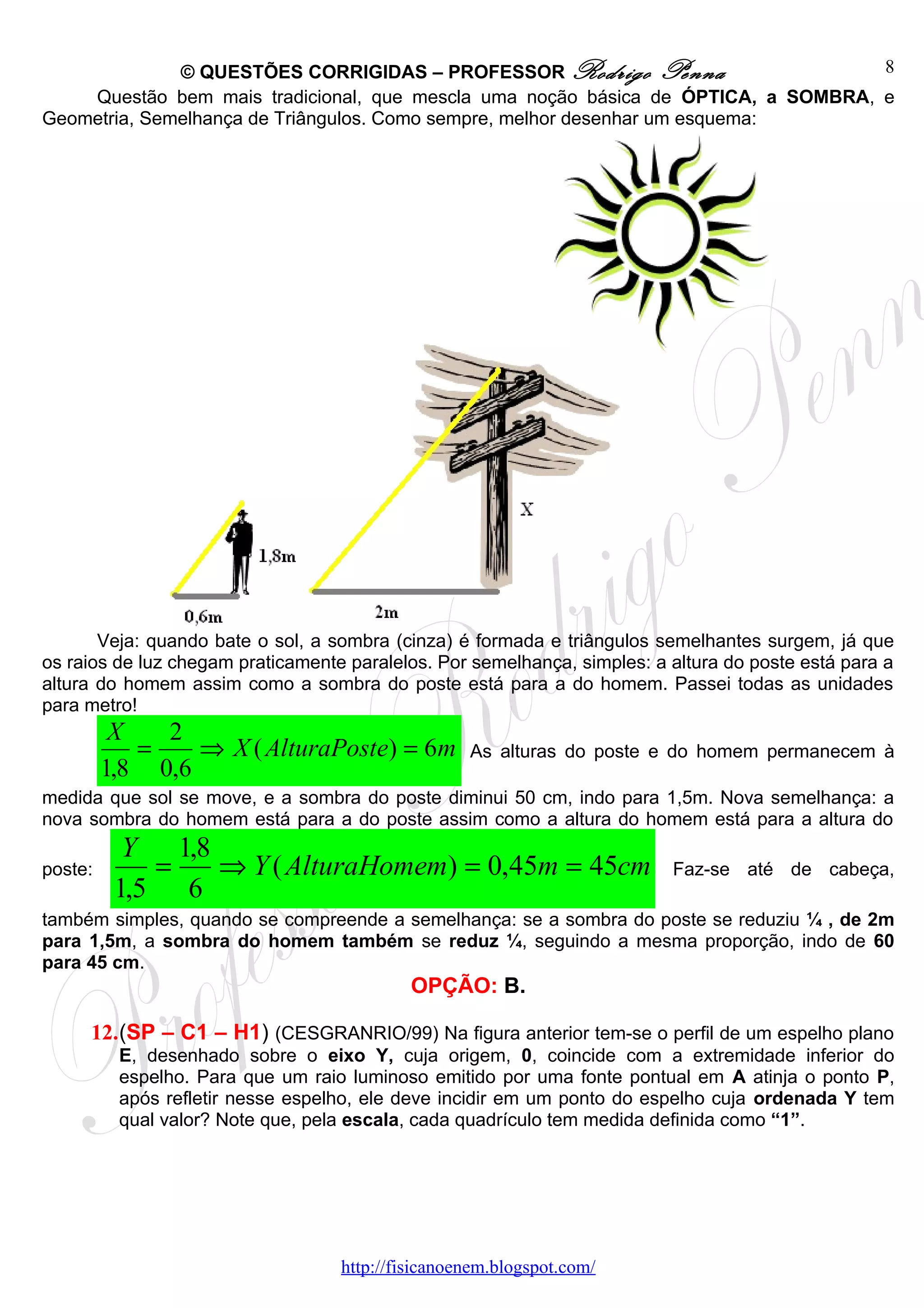 © QUESTÕES CORRIGIDAS – PROFESSOR Rodrigo Penna                      8
    Questão bem mais tradicional, que mescla uma noção básica de ÓPTICA, a SOMBRA, e
Geometria, Semelhança de Triângulos. Como sempre, melhor desenhar um esquema:




       Veja: quando bate o sol, a sombra (cinza) é formada e triângulos semelhantes surgem, já que
os raios de luz chegam praticamente paralelos. Por semelhança, simples: a altura do poste está para a
altura do homem assim como a sombra do poste está para a do homem. Passei todas as unidades
para metro!
          X   2
            =    ⇒ X ( AlturaPoste) = 6m           As alturas do poste e do homem permanecem à
         1,8 0,6
medida que sol se move, e a sombra do poste diminui 50 cm, indo para 1,5m. Nova semelhança: a
nova sombra do homem está para a do poste assim como a altura do homem está para a altura do
           Y 1,8
poste:       =   ⇒ Y ( AlturaHomem) = 0,45m = 45cm                        Faz-se até de cabeça,
          1,5 6
também simples, quando se compreende a semelhança: se a sombra do poste se reduziu ¼ , de 2m
para 1,5m, a sombra do homem também se reduz ¼, seguindo a mesma proporção, indo de 60
para 45 cm.
                                            OPÇÃO: B.

     12.(SP – C1 – H1) (CESGRANRIO/99) Na figura anterior tem-se o perfil de um espelho plano
          E, desenhado sobre o eixo Y, cuja origem, 0, coincide com a extremidade inferior do
          espelho. Para que um raio luminoso emitido por uma fonte pontual em A atinja o ponto P,
          após refletir nesse espelho, ele deve incidir em um ponto do espelho cuja ordenada Y tem
          qual valor? Note que, pela escala, cada quadrículo tem medida definida como “1”.




                                   http://fisicanoenem.blogspot.com/
 