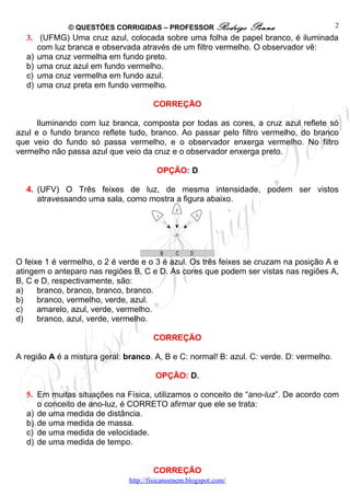 © QUESTÕES CORRIGIDAS – PROFESSOR Rodrigo            Penna                  2
  3. (UFMG) Uma cruz azul, colocada sobre uma folha de papel branco, é iluminada
     com luz branca e observada através de um filtro vermelho. O observador vê:
  a) uma cruz vermelha em fundo preto.
  b) uma cruz azul em fundo vermelho.
  c) uma cruz vermelha em fundo azul.
  d) uma cruz preta em fundo vermelho.

                                       CORREÇÃO

      Iluminando com luz branca, composta por todas as cores, a cruz azul reflete só
azul e o fundo branco reflete tudo, branco. Ao passar pelo filtro vermelho, do branco
que veio do fundo só passa vermelho, e o observador enxerga vermelho. No filtro
vermelho não passa azul que veio da cruz e o observador enxerga preto.

                                        OPÇÃO: D

  4. (UFV) O Três feixes de luz, de mesma intensidade, podem ser vistos
     atravessando uma sala, como mostra a figura abaixo.




O feixe 1 é vermelho, o 2 é verde e o 3 é azul. Os três feixes se cruzam na posição A e
atingem o anteparo nas regiões B, C e D. As cores que podem ser vistas nas regiões A,
B, C e D, respectivamente, são:
a)    branco, branco, branco, branco.
b)    branco, vermelho, verde, azul.
c)    amarelo, azul, verde, vermelho.
d)    branco, azul, verde, vermelho.

                                       CORREÇÃO

A região A é a mistura geral: branco. A, B e C: normal! B: azul. C: verde. D: vermelho.

                                        OPÇÃO: D.

  5. Em muitas situações na Física, utilizamos o conceito de “ano-luz”. De acordo com
     o conceito de ano-luz, é CORRETO afirmar que ele se trata:
  a) de uma medida de distância.
  b) de uma medida de massa.
  c) de uma medida de velocidade.
  d) de uma medida de tempo.


                                       CORREÇÃO
                               http://fisicanoenem.blogspot.com/
 