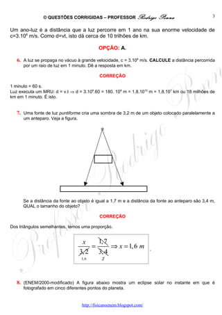 © QUESTÕES CORRIGIDAS – PROFESSOR Rodrigo                   Penna                  3


Um ano-luz é a distância que a luz percorre em 1 ano na sua enorme velocidade de
c=3.108 m/s. Como d=vt, isto dá cerca de 10 trilhões de km.

                                             OPÇÃO: A.

   6. A luz se propaga no vácuo à grande velocidade, c = 3.108 m/s. CALCULE a distância percorrida
      por um raio de luz em 1 minuto. Dê a resposta em km.

                                             CORREÇÃO

1 minuto = 60 s.
Luz executa um MRU: d = v.t ⇒ d = 3.108.60 = 180. 108 m = 1,8.1010 m = 1,8.107 km ou 18 milhões de
km em 1 minuto. É isto.


   7. Uma fonte de luz puntiforme cria uma sombra de 3,2 m de um objeto colocado paralelamente a
      um anteparo. Veja a figura.

                                              ∗




      Se a distância da fonte ao objeto é igual a 1,7 m e a distância da fonte ao anteparo são 3,4 m,
      QUAL o tamanho do objeto?

                                             CORREÇÃO

Dos triângulos semelhantes, temos uma proporção.


                                     x     1, 7
                                         =      ⇒ x = 1, 6 m            .
                                    3, 2   3, 4
                                    1,6       2




   8. (ENEM/2000-modificado) A figura abaixo mostra um eclipse solar no instante em que é
      fotografado em cinco diferentes pontos do planeta.


                                    http://fisicanoenem.blogspot.com/
 