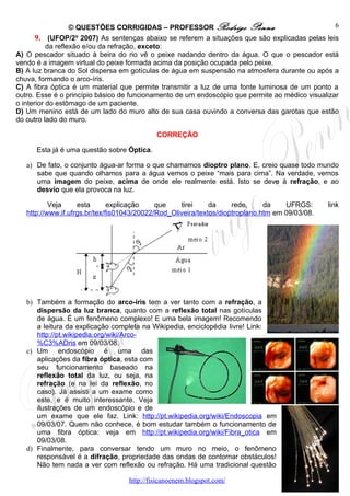 © QUESTÕES CORRIGIDAS – PROFESSOR Rodrigo Penna                                6
       9. (UFOP/2o 2007) As sentenças abaixo se referem a situações que são explicadas pelas leis
           da reflexão e/ou da refração, exceto:
A) O pescador situado à beira do rio vê o peixe nadando dentro da água. O que o pescador está
vendo é a imagem virtual do peixe formada acima da posição ocupada pelo peixe.
B) A luz branca do Sol dispersa em gotículas de água em suspensão na atmosfera durante ou após a
chuva, formando o arco-íris.
C) A fibra óptica é um material que permite transmitir a luz de uma fonte luminosa de um ponto a
outro. Esse é o princípio básico de funcionamento de um endoscópio que permite ao médico visualizar
o interior do estômago de um paciente.
D) Um menino está de um lado do muro alto de sua casa ouvindo a conversa das garotas que estão
do outro lado do muro.

                                            CORREÇÃO

      Esta já é uma questão sobre Óptica.

   a) De fato, o conjunto água-ar forma o que chamamos dioptro plano. E, creio quase todo mundo
      sabe que quando olhamos para a água vemos o peixe “mais para cima”. Na verdade, vemos
      uma imagem do peixe, acima de onde ele realmente está. Isto se deve à refração, e ao
      desvio que ela provoca na luz.

           Veja     esta       explicação    que    tirei     da     rede,     da    UFRGS:      link
   http://www.if.ufrgs.br/tex/fis01043/20022/Rod_Oliveira/textos/dioptroplano.htm em 09/03/08.




   b) Também a formação do arco-íris tem a ver tanto com a refração, a
      dispersão da luz branca, quanto com a reflexão total nas gotículas
      de água. É um fenômeno complexo! E uma bela imagem! Recomendo
      a leitura da explicação completa na Wikipedia, enciclopédia livre! Link:
      http://pt.wikipedia.org/wiki/Arco-
      %C3%ADris em 09/03/08.
   c) Um endoscópio é uma das
      aplicações da fibra óptica, esta com
      seu funcionamento baseado na
      reflexão total da luz, ou seja, na
      refração (e na lei da reflexão, no
      caso). Já assisti a um exame como
      este, e é muito interessante. Veja
      ilustrações de um endoscópio e de
      um exame que ele faz. Link: http://pt.wikipedia.org/wiki/Endoscopia em
      09/03/07. Quem não conhece, é bom estudar também o funcionamento de
      uma fibra óptica: veja em http://pt.wikipedia.org/wiki/Fibra_otica em
      09/03/08.
   d) Finalmente, para conversar tendo um muro no meio, o fenômeno
      responsável é a difração, propriedade das ondas de contornar obstáculos!
      Não tem nada a ver com reflexão ou refração. Há uma tradicional questão

                                   http://fisicanoenem.blogspot.com/
 