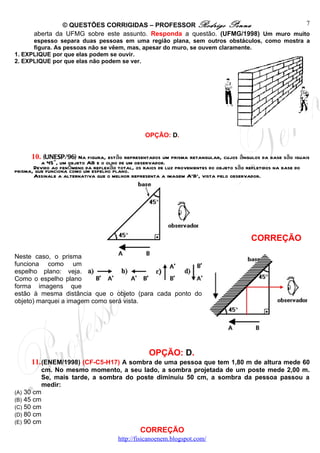 © QUESTÕES CORRIGIDAS – PROFESSOR Rodrigo Penna                       7
       aberta da UFMG sobre este assunto. Responda a questão. (UFMG/1998) Um muro muito
      espesso separa duas pessoas em uma região plana, sem outros obstáculos, como mostra a
      figura. As pessoas não se vêem, mas, apesar do muro, se ouvem claramente.
1. EXPLIQUE por que elas podem se ouvir.
2. EXPLIQUE por que elas não podem se ver.




                                                 OPÇÃO: D.


      10. (UNESP/96) Na figura, estão representados um prisma retangular, cujos ângulos da base são iguais
          a 45°, um objeto AB e o olho de um observador.
       Devido ao fenômeno da reflexão total, os raios de luz provenientes do objeto são refletidos na base do
prisma, que funciona como um espelho plano.
       Assinale a alternativa que o melhor representa a imagem A'B', vista pelo observador.




                                                                                          CORREÇÃO

Neste caso, o prisma
funciona como um
espelho plano: veja.
Como o espelho plano
forma imagens que
estão à mesma distância que o objeto (para cada ponto do
objeto) marquei a imagem como será vista.




                                                   OPÇÃO: D.
      11. (ENEM/1998) (CF-C5-H17) A sombra de uma pessoa que tem 1,80 m de altura mede 60
         cm. No mesmo momento, a seu lado, a sombra projetada de um poste mede 2,00 m.
         Se, mais tarde, a sombra do poste diminuiu 50 cm, a sombra da pessoa passou a
         medir:
(A) 30 cm
(B) 45 cm
(C) 50 cm
(D) 80 cm
(E) 90 cm
                                               CORREÇÃO
                                       http://fisicanoenem.blogspot.com/
 