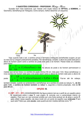 © QUESTÕES CORRIGIDAS – PROFESSOR Rodrigo Penna                      8
    Questão bem mais tradicional, que mescla uma noção básica de ÓPTICA, a SOMBRA, e
Geometria, Semelhança de Triângulos. Como sempre, melhor desenhar um esquema:




       Veja: quando bate o sol, a sombra (cinza) é formada e triângulos semelhantes surgem, já que
os raios de luz chegam praticamente paralelos. Por semelhança, simples: a altura do poste está para a
altura do homem assim como a sombra do poste está para a do homem. Passei todas as unidades
para metro!
          X   2
            =    ⇒ X ( AlturaPoste) = 6m           As alturas do poste e do homem permanecem à
         1,8 0,6
medida que sol se move, e a sombra do poste diminui 50 cm, indo para 1,5m. Nova semelhança: a
nova sombra do homem está para a do poste assim como a altura do homem está para a altura do
           Y 1,8
poste:       =   ⇒ Y ( AlturaHomem) = 0,45m = 45cm                        Faz-se até de cabeça,
          1,5 6
também simples, quando se compreende a semelhança: se a sombra do poste se reduziu ¼ , de 2m
para 1,5m, a sombra do homem também se reduz ¼, seguindo a mesma proporção, indo de 60
para 45 cm.
                                            OPÇÃO: B.

     12.(SP – C1 – H1) (CESGRANRIO/99) Na figura anterior tem-se o perfil de um espelho plano
          E, desenhado sobre o eixo Y, cuja origem, 0, coincide com a extremidade inferior do
          espelho. Para que um raio luminoso emitido por uma fonte pontual em A atinja o ponto P,
          após refletir nesse espelho, ele deve incidir em um ponto do espelho cuja ordenada Y tem
          qual valor? Note que, pela escala, cada quadrículo tem medida definida como “1”.




                                   http://fisicanoenem.blogspot.com/
 