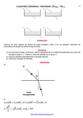 © QUESTÕES CORRIGIDAS – PROFESSOR Rodrigo                  Penna                     10




                                               CORREÇÃO

Trata-se de uma espécie de lâmina de faces paralelas, onde a luz sai paralela, reduzindo de
velocidade e de ângulo ao entrar na água (Snell).

                                                 OPÇÃO:A.
     15. Um raio de luz incide, vindo do ar, sobre a superfície de um material transparente cujo índice de
         refração é igual a 3 . Sendo o índice de refração do ar igual a 1:
     a) Faça um desenho representando a situação descrita.
     b) CALCULE o ângulo de refração.

                                                   CORREÇÃO
a)
                           ar



                                             60º




                                                   θ


                               meio
                           transparente

b)
n1senθ1 = n2 senθ 2 ⇒ 1.sen60º = 3senθ 2 ⇒
       3
1.       =      3 senθ 2 ⇒ θ 2 = 30º
      2
                                      http://fisicanoenem.blogspot.com/
 