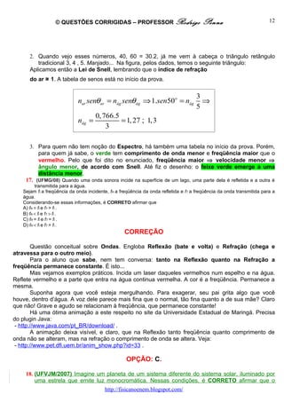 © QUESTÕES CORRIGIDAS – PROFESSOR Rodrigo                            Penna                           12




      2. Quando vejo esses números, 40, 60 = 30.2, já me vem à cabeça o triângulo retângulo
         tradicional 3, 4 , 5. Manjado... Na figura, pelos dados, temos o seguinte triângulo:
      Aplicamos então a Lei de Snell, lembrando que o índice de refração
      do ar ≅ 1. A tabela de senos está no início da prova.


                                                                                    3
                            nar senθar = nág senθág ⇒ 1.sen50o = nág                  ⇒
                                                                                    5
                                     0, 766.5
                            nág =             = 1, 27 ; 1,3
                                         3

     3. Para quem não tem noção do Espectro, há também uma tabela no início da prova. Porém,
         para quem já sabe, o verde tem comprimento de onda menor e freqüência maior que o
         vermelho. Pelo que foi dito no enunciado, freqüência maior ⇒ velocidade menor ⇒
         ângulo menor, de acordo com Snell. Até fiz o desenho: o feixe verde emerge a uma
         distância menor.
    17. (UFMG/08) Quando uma onda sonora incide na superfície de um lago, uma parte dela é refletida e a outra é
         transmitida para a água.
   Sejam fI a freqüência da onda incidente, fR a freqüência da onda refletida e fT a freqüência da onda transmitida para a
   água.
   Considerando-se essas informações, é CORRETO afirmar que
   A) fR = fI e fT > fI .
   B) fR < fI e fT > fI .
   C) fR = fI e fT = fI .
   D) fR < fI e fT = fI .
                                                  CORREÇÃO

        Questão conceitual sobre Ondas. Engloba Reflexão (bate e volta) e Refração (chega e
atravessa para o outro meio).
        Para o aluno que sabe, nem tem conversa: tanto na Reflexão quanto na Refração a
freqüência permanece constante. É isto...
        Mas vejamos exemplos práticos. Incida um laser daqueles vermelhos num espelho e na água.
Reflete vermelho e a parte que entra na água continua vermelha. A cor é a freqüência. Permanece a
mesma.
        Suponha agora que você esteja mergulhando. Para exagerar, seu pai grita algo que você
houve, dentro d’água. A voz dele parece mais fina que o normal, tão fina quanto a de sua mãe? Claro
que não! Grave e agudo se relacionam à freqüência, que permanece constante!
        Há uma ótima animação a este respeito no site da Universidade Estadual de Maringá. Precisa
do plugin Java:
 - http://www.java.com/pt_BR/download/ .
        A animação deixa visível, e claro, que na Reflexão tanto freqüência quanto comprimento de
onda não se alteram, mas na refração o comprimento de onda se altera. Veja:
 - http://www.pet.dfi.uem.br/anim_show.php?id=33 .

                                                   OPÇÃO: C.

    18. (UFVJM/2007) Imagine um planeta de um sistema diferente do sistema solar, iluminado por
        uma estrela que emite luz monocromática. Nessas condições, é CORRETO afirmar que o
                                         http://fisicanoenem.blogspot.com/
 