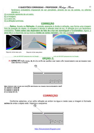 © QUESTÕES CORRIGIDAS – PROFESSOR Rodrigo Penna                              13
         fenômeno ondulatório impossível de ser percebido, através da luz da estrela, no referido
         planeta, é
A) a posição aparente de um astro.
B) a miragem.
C) o arco íris.
D) a difração luminosa.
                                                         CORREÇÃO
       Óptica, focada na Refração. A posição aparente é divida à refração, que forma uma imagem
fora da posição do objeto. A miragem é devida à reflexão total da luz. A difração já é um fenômeno
ondulatório. Todos estes não dependem do fato de a luz ser mono(igual a 1)-cromática. Agora, o
arco íris é a dispersão da luz branca (todas as cores visíveis!). Ele não ocorrerá!




           Link: em 06/10/07 pesquisa arco íris Google                 Link: em 06/10/07 pesquisa arco íris Google .
                                                         OPÇÃO: C.
     19. (UFMG/97) Três peixes, M, N e O, estão em aquário com tampa não transparente com um pequeno furo
         como mostra a figura.




Uma pessoa com o olho na posição mostrada na figura provavelmente verá
a) apenas o peixe M.
b) apenas o peixe N.
c) apenas o peixe O.
d) os peixes N e O.

                                                          CORREÇÃO

     Conforme sabemos, a luz sofre refração ao entrar na água e neste caso a imagem é formada
acima de onde o objeto está. Vejamos o esquema:




                                               http://fisicanoenem.blogspot.com/
 