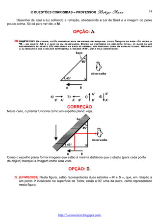 © QUESTÕES CORRIGIDAS – PROFESSOR Rodrigo                     Penna                       14

      Desenhei de azul a luz sofrendo a refração, obedecendo à Lei de Snell e a imagem do peixe
pouco acima. Só dá para ver ele, o M.

                                                OPÇÃO: A.

    20. (UNESP/96) Na figura, estão representados um prisma retangular, cujos ângulos da base são iguais a
        45°, um objeto AB e o olho de um observador. Devido ao fenômeno da reflexão total, os raios de luz
        provenientes do objeto são refletidos na base do prisma, que funciona como um espelho plano. Assinale
        a alternativa que o melhor representa a imagem A'B', vista pelo observador.




                                            CORREÇÃO
Neste caso, o prisma funciona como um espelho plano: veja.




Como o espelho plano forma imagens que estão à mesma distância que o objeto (para cada ponto
do objeto) marquei a imagem como será vista.

                                             OPÇÃO: D.
    21. (UFMG/2009) Nesta figura, estão representadas duas estrelas  R e S , que, em relação a
        um ponto P localizado na superfície da Terra, estão a 90º uma da outra, como representado
        nesta figura:




                                     http://fisicanoenem.blogspot.com/
 