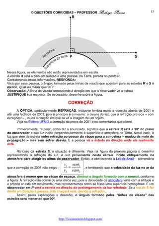 © QUESTÕES CORRIGIDAS – PROFESSOR Rodrigo                Penna                     15




Nessa figura, os elementos não estão representados em escala.
A estrela R está a pino em relação a uma pessoa, na Terra, parada no ponto P.
Considerando essas informações, RESPONDA:
Visto por essa pessoa, o ângulo formado pelas linhas de visada que apontam para as estrelas R e S é
menor, igual ou maior que 90º?
Observação: A linha de visada corresponde à direção em que o observador vê a estrela.
JUSTIFIQUE sua resposta. Se necessário, desenhe sobre a figura.

                                          CORREÇÃO
      A ÓPTICA, particularmente REFRAÇÃO. Inclusive lembra muito a questão aberta de 2001 e
até uma fechada de 2003, pois o princípio é o mesmo: o desvio da luz, que a refração provoca – com
exceções! – , muda a direção em que se vê a imagem de um objeto.
      Veja na Editora UFMG a correção da prova de 2001 e os comentários que citarei.

      Primeiramente, “a pino”, como diz o enunciado, significa que a estrela R está a 90º do plano
do observador e sua luz incide perpendicularmente à superfície e atmosfera da Terra. Neste caso, a
luz que vem da estrela sofre refração ao passar do vácuo para a atmosfera – mudou de meio de
propagação – mas sem sofrer desvio. E a pessoa vê a estrela na direção onde ela realmente
está.

      No caso da estrela S, a situação é diferente. Veja na figura da próxima página o desenho
representando a refração da luz. A luz proveniente desta estrela incide obliquamente na
atmosfera para atingir os olhos do observador. Então, e obedecendo à Lei de Snell – comentário
                                       v1 senθ1
que a correção de 2001 não exigiu –      =           , e lembrando que a velocidade da luz no ar da
                                       v2 senθ 2
atmosfera é menor que no vácuo do espaço, diminui o ângulo formado com a normal, conforme
a figura. A refração não ocorre de uma única vez, pois a densidade da atmosfera varia com a altitude e
o próprio ar está em movimento, mas representamos como se fosse uma superfície homogênea. E um
observador em P verá a estrela na direção do prolongamento da luz refratada. Se a luz de S for
direta em direção à pessoa, não chegará nela, devido à refração.
       Assim, pelas explicações e desenho, o ângulo formado pelas “linhas de visada” das
estrelas será menor do que 90º.




                                   http://fisicanoenem.blogspot.com/
 