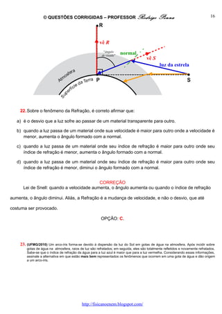 © QUESTÕES CORRIGIDAS – PROFESSOR Rodrigo                                  Penna                              16




                                                       vê R
                                                          “ângulo
                                                         de visada”
                                                                      normal
                                                                                      vê S
                                                                                              luz da estrela




    22. Sobre o fenômeno da Refração, é correto afirmar que:

   a) é o desvio que a luz sofre ao passar de um material transparente para outro.

   b) quando a luz passa de um material onde sua velocidade é maior para outro onde a velocidade é
      menor, aumenta o ângulo formado com a normal.

   c) quando a luz passa de um material onde seu índice de refração é maior para outro onde seu
      índice de refração é menor, aumenta o ângulo formado com a normal.

   d) quando a luz passa de um material onde seu índice de refração é maior para outro onde seu
      índice de refração é menor, diminui o ângulo formado com a normal.


                                           CORREÇÃO
      Lei de Snell: quando a velocidade aumenta, o ângulo aumenta ou quando o índice de refração

aumenta, o ângulo diminui. Aliás, a Refração é a mudança de velocidade, e não o desvio, que até

costuma ser provocado.

                                                        OPÇÃO: C.




    23. (UFMG/2010) Um arco-íris forma-se devido à dispersão da luz do Sol     em gotas de água na atmosfera. Após incidir sobre
        gotas de água na atmosfera, raios de luz são refratados; em seguida, eles são totalmente refletidos e novamente refratados.
        Sabe-se que o índice de refração da água para a luz azul é maior que para a luz vermelha. Considerando essas informações,
        assinale a alternativa em que estão mais bem representados os fenômenos que ocorrem em uma gota de água e dão origem
        a um arco-íris.




                                           http://fisicanoenem.blogspot.com/
 