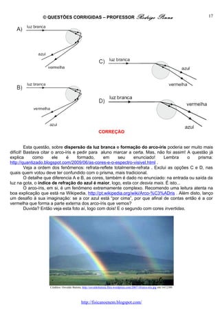 © QUESTÕES CORRIGIDAS – PROFESSOR Rodrigo                                                    Penna            17




                                                            CORREÇÃO


         Esta questão, sobre dispersão da luz branca e formação do arco-íris poderia ser muito mais
difícil! Bastava citar o arco-íris e pedir para aluno marcar a certa. Mas, não foi assim! A questão já
explica      como       ele     é    formado,    em      seu     enunciado!   Lembra       o   prisma:
http://quantizado.blogspot.com/2009/06/as-cores-e-o-espectro-visivel.html .
         Veja a ordem dos fenômenos: refrata-reflete totalmente-refrata . Exclui as opções C e D, nas
quais quem votou deve ter confundido com o prisma, mais tradicional.
         O detalhe que diferencia A e B, as cores, também é dado no enunciado: na entrada ou saída da
luz na gota, o índice de refração do azul é maior, logo, esta cor desvia mais. É isto...
         O arco-íris, em si, é um fenômeno extremamente complexo. Recomendo uma leitura atenta na
boa explicação que está na Wikipedia, http://pt.wikipedia.org/wiki/Arco-%C3%ADris . Além disto, lanço
um desafio à sua imaginação: se a cor azul está “por cima”, por que afinal de contas então é a cor
vermelha que forma a parte externa dos arco-íris que vemos?
         Duvida? Então veja esta foto aí, logo com dois! E o segundo com cores invertidas.




                    Créditos: Osvaldo Batista, http://osvaldobatista.files.wordpress.com/2007/10/arco-iris.jpg em 14/12/09.




                                              http://fisicanoenem.blogspot.com/
 