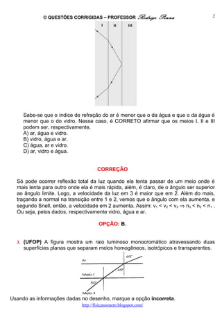 © QUESTÕES CORRIGIDAS – PROFESSOR Rodrigo           Penna                2




     Sabe-se que o índice de refração do ar é menor que o da água e que o da água é
     menor que o do vidro. Nesse caso, é CORRETO afirmar que os meios I, II e III
     podem ser, respectivamente,
     A) ar, água e vidro.
     B) vidro, água e ar.
     C) água, ar e vidro.
     D) ar, vidro e água.


                                     CORREÇÃO

  Só pode ocorrer reflexão total da luz quando ela tenta passar de um meio onde é
  mais lenta para outro onde ela é mais rápida, além, é claro, de o ângulo ser superior
  ao ângulo limite. Logo, a velocidade da luz em 3 é maior que em 2. Além do mais,
  traçando a normal na transição entre 1 e 2, vemos que o ângulo com ela aumenta, e
  segundo Snell, então, a velocidade em 2 aumenta. Assim: v1 < v2 < v3 ⇒ n3 < n2 < n1 .
  Ou seja, pelos dados, respectivamente vidro, água e ar.

                                      OPÇÃO: B.


  3. (UFOP) A figura mostra um raio luminoso monocromático atravessando duas
     superfícies planas que separam meios homogêneos, isotrópicos e transparentes.




Usando as informações dadas no desenho, marque a opção incorreta.
                             http://fisicanoenem.blogspot.com/
 