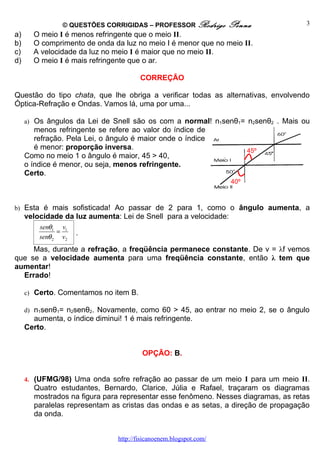 © QUESTÕES CORRIGIDAS – PROFESSOR Rodrigo           Penna           3
a)     O meio I é menos refringente que o meio II.
b)     O comprimento de onda da luz no meio I é menor que no meio II.
c)     A velocidade da luz no meio I é maior que no meio II.
d)     O meio I é mais refringente que o ar.

                                        CORREÇÃO

Questão do tipo chata, que lhe obriga a verificar todas as alternativas, envolvendo
Óptica-Refração e Ondas. Vamos lá, uma por uma...

     a) Os ângulos da Lei de Snell são os com a normal! n1senθ1= n2senθ2 . Mais ou
        menos refringente se refere ao valor do índice de
        refração. Pela Lei, o ângulo é maior onde o índice
        é menor: proporção inversa.                                       45º
     Como no meio 1 o ângulo é maior, 45 > 40,
     o índice é menor, ou seja, menos refringente.
     Certo.
                                                                    40º



b) Esta é mais sofisticada! Ao passar de 2 para 1, como o ângulo aumenta, a
     velocidade da luz aumenta: Lei de Snell para a velocidade:
         senθ1 v1
               =     .
         senθ 2 v2
     Mas, durante a refração, a freqüência permanece constante. De v = λf vemos
que se a velocidade aumenta para uma freqüência constante, então λ tem que
aumentar!
  Errado!

     c) Certo. Comentamos no item B.

     d) n1senθ1= n2senθ2. Novamente, como 60 > 45, ao entrar no meio 2, se o ângulo
       aumenta, o índice diminui! 1 é mais refringente.
     Certo.


                                         OPÇÃO: B.


     4. (UFMG/98) Uma onda sofre refração ao passar de um meio I para um meio II.
       Quatro estudantes, Bernardo, Clarice, Júlia e Rafael, traçaram os diagramas
       mostrados na figura para representar esse fenômeno. Nesses diagramas, as retas
       paralelas representam as cristas das ondas e as setas, a direção de propagação
       da onda.


                                http://fisicanoenem.blogspot.com/
 