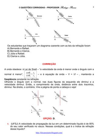 © QUESTÕES CORRIGIDAS – PROFESSOR Rodrigo             Penna           4




  Os estudantes que traçaram um diagrama coerente com as leis da refração foram
  A) Bernardo e Rafael.
  B) Bernardo e Clarice.
  C) Júlia e Rafael.
  D) Clarice e Júlia.


                                         CORREÇÃO

A onda obedece: à Lei de Snell – “a velocidade da onda é menor onde o ângulo com a
                     senθ1 v1
normal é menor”,           =       – e à equação de onda – V = λf – , mantendo a
                     senθ 2 v2
freqüência constante na refração.
Olhando o ângulo com a normal, nas duas figuras da esquerda ele diminui e a
velocidade diminui. Então, o comprimento de onda, distância entre dois tracinhos,
diminui. Na direita, o contrário. Vire a página de ponta a cabeça e veja!




                                          OPÇÃO: D.

  5.    (UFSJ) A velocidade de propagação da luz em um determinado líquido é de 80%
       do seu valor verificado no vácuo. Nessas condições, qual é o índice de refração
       desse líquido?
                                 http://fisicanoenem.blogspot.com/
 