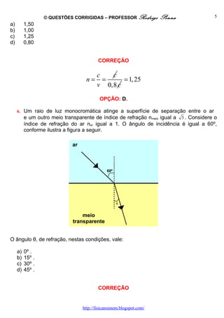 © QUESTÕES CORRIGIDAS – PROFESSOR Rodrigo           Penna            5
a)        1,50
b)        1,00
c)        1,25
d)        0,80


                                          CORREÇÃO

                                         c   c
                                   n=      =     = 1, 25
                                         v 0,8 c

                                           OPÇÃO: D.

     6. Um raio de luz monocromática atinge a superfície de separação entre o ar
        e um outro meio transparente de índice de refração nmeio igual a 3 . Considere o
          índice de refração do ar nar igual a 1. O ângulo de incidência é igual a 60º,
          conforme ilustra a figura a seguir.

                             ar



                                              60º




                                                    θ


                                 meio
                             transparente


O ângulo θ, de refração, nestas condições, vale:

     a)   0º .
     b)   15º .
     c)   30º .
     d)   45º .


                                          CORREÇÃO


                                  http://fisicanoenem.blogspot.com/
 