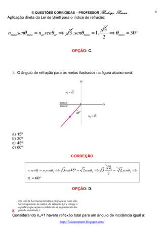 © QUESTÕES CORRIGIDAS – PROFESSOR Rodrigo                Penna           6
Aplicação direta da Lei de Snell para o índice de refração:


                                                                 3
nmeio senθ meio = nar senθ ar ⇒         3 .senθ meio = 1.          ⇒ θ meio = 30º .
                                                                2

                                          OPÇÃO: C.




  7. O ângulo de refração para os meios ilustrados na figura abaixo será:




  a)   15º
  b)   30º
  c)   45º
  d)   60º

                                         CORREÇÃO


                                                                      2
             n1 senθ1 = n2 senθ2 ⇒ 3sen 45º =    2 senθ2 ⇒ 3            =   2 senθ2 ⇒
                                                                     2
             θ2 = 60º


                                          OPÇÃO: D.




  8.
  Considerando nar=1 haverá reflexão total para um ângulo de incidência igual a:
                                 http://fisicanoenem.blogspot.com/
 