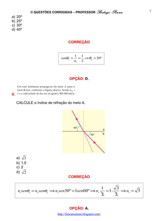 © QUESTÕES CORRIGIDAS – PROFESSOR Rodrigo             Penna            7
a)   20º
b)   25º
c)   30º
d)   40º


                                    CORREÇÃO


                                        1 1
                              senθL =     = ⇒θL = 30º
                                        n1 2




                                     OPÇÃO: D.



9.

     CALCULE o índice de refração do meio A.




     a) 3
     b) 1,5
     c) 2
     d) 2
                                    CORREÇÃO


                                                                1       3
     n1 senθ1 = n2 senθ2 ⇒ n1 sen30º = 1sen60º ⇒ n1               = 1.    ⇒ n1 = 3
                                                                2      2


                                     OPÇÃO: A.
                            http://fisicanoenem.blogspot.com/
 