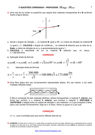 © QUESTÕES CORRIGIDAS – PROFESSOR Rodrigo                                Penna                              9

12. Uma raio de luz incide na superfície que separa dois materiais transparentes A e B conforme
    ilustra a figura abaixo.


                                                     A        B




                                       Luz




                                          ^
a) Sendo o ângulo de refração r , no material B, igual a 30º, e o índice de refração do material B
                                                     ^
   nB igual a 3 , CALCULE o ângulo de incidência i no material A sabendo que se trata de ar.
   Dado: o índice de refração do ar nar é aproximadamente igual a 1.
b) CALCULE a velocidade da luz no material B sabendo que, no vácuo,
   c = 300.000 km/s.
                                          CORREÇÃO
a) Aplicação direta de fórmula:
                                                                                          3
n1senθ1 = n2 senθ 2 ⇒ 1.senθ1 = 3sen30º ⇒ senθ1 =                                           ⇒ θ1 = 60º
                                                                                         2
b)           Aplicação direta de fórmula:

        c    c 300.000                       km
n=        ⇒v= =        = 100.000 3 ≅ 173.000
        v    n     3                          s
13. Uma fibra óptica tem seu funcionamento representado abaixo. Em seu interior, a luz sofre
    múltiplas reflexões totais.




     A fibra é composta de dois materiais distintos, ambos transparentes: o material 1, interno, que
     forma seu recheio, e o material 2, externo, que envolve o material 1. EXPLIQUE e
     JUSTIFIQUE a relação entre os índices de refração n, dos materiais 1 e 2 que compõem a fibra,
     para o seu correto funcionamento. Diga se n1 é maior, menor ou igual a e n2 por quê.


                                                     CORREÇÃO

     n1> n2 , pois é condição para que ocorra reflexão total da luz.


14. (UFMG/05) Um feixe de luz, vindo do ar, incide sobre um aquário de vidro com água. Sabe-se que a velocidade da luz é menor
     na água e no vidro que no ar. Com base nessas informações, assinale a alternativa em que melhor se representa a trajetória
     do feixe de luz entrando e saindo do aquário.

                                          http://fisicanoenem.blogspot.com/
 
