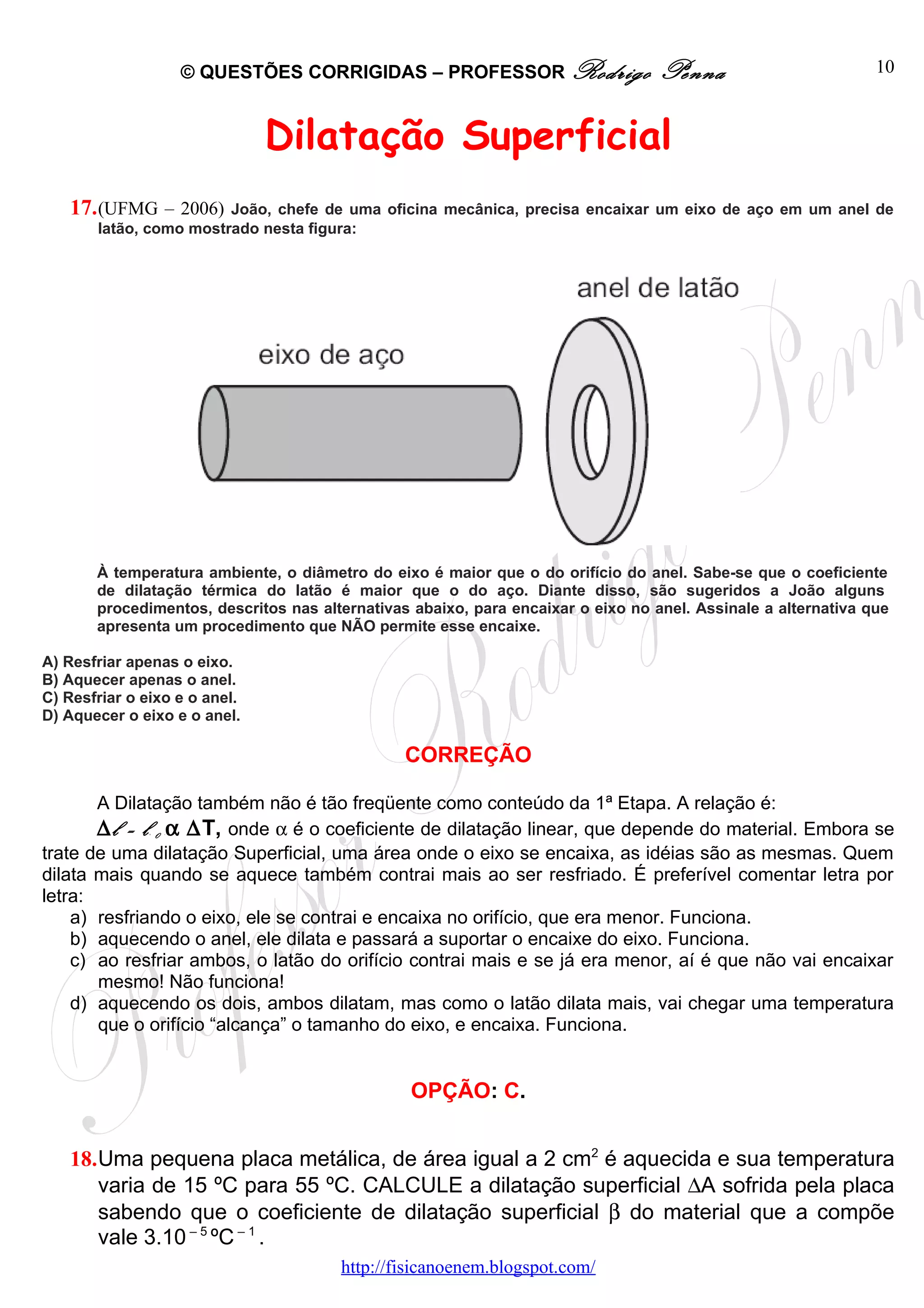 © QUESTÕES CORRIGIDAS – PROFESSOR Rodrigo                  Penna                        10



                               Dilatação Superficial
   17. (UFMG – 2006)    João, chefe de uma oficina mecânica, precisa encaixar um eixo de aço em um anel de
       latão, como mostrado nesta figura:




       À temperatura ambiente, o diâmetro do eixo é maior que o do orifício do anel. Sabe-se que o coeficiente
       de dilatação térmica do latão é maior que o do aço. Diante disso, são sugeridos a João alguns
       procedimentos, descritos nas alternativas abaixo, para encaixar o eixo no anel. Assinale a alternativa que
       apresenta um procedimento que NÃO permite esse encaixe.

A) Resfriar apenas o eixo.
B) Aquecer apenas o anel.
C) Resfriar o eixo e o anel.
D) Aquecer o eixo e o anel.

                                                CORREÇÃO

       A Dilatação também não é tão freqüente como conteúdo da 1ª Etapa. A relação é:
       ∆ l = l 0 α ∆T, onde α é o coeficiente de dilatação linear, que depende do material. Embora se
               B   B




trate de uma dilatação Superficial, uma área onde o eixo se encaixa, as idéias são as mesmas. Quem
dilata mais quando se aquece também contrai mais ao ser resfriado. É preferível comentar letra por
letra:
    a) resfriando o eixo, ele se contrai e encaixa no orifício, que era menor. Funciona.
    b) aquecendo o anel, ele dilata e passará a suportar o encaixe do eixo. Funciona.
    c) ao resfriar ambos, o latão do orifício contrai mais e se já era menor, aí é que não vai encaixar
       mesmo! Não funciona!
    d) aquecendo os dois, ambos dilatam, mas como o latão dilata mais, vai chegar uma temperatura
       que o orifício “alcança” o tamanho do eixo, e encaixa. Funciona.


                                                 OPÇÃO: C.


   18.Uma pequena placa metálica, de área igual a 2 cm2 é aquecida e sua temperatura
      varia de 15 ºC para 55 ºC. CALCULE a dilatação superficial ∆A sofrida pela placa
      sabendo que o coeficiente de dilatação superficial β do material que a compõe
      vale 3.10 – 5 ºC – 1 .
                                       http://fisicanoenem.blogspot.com/
 