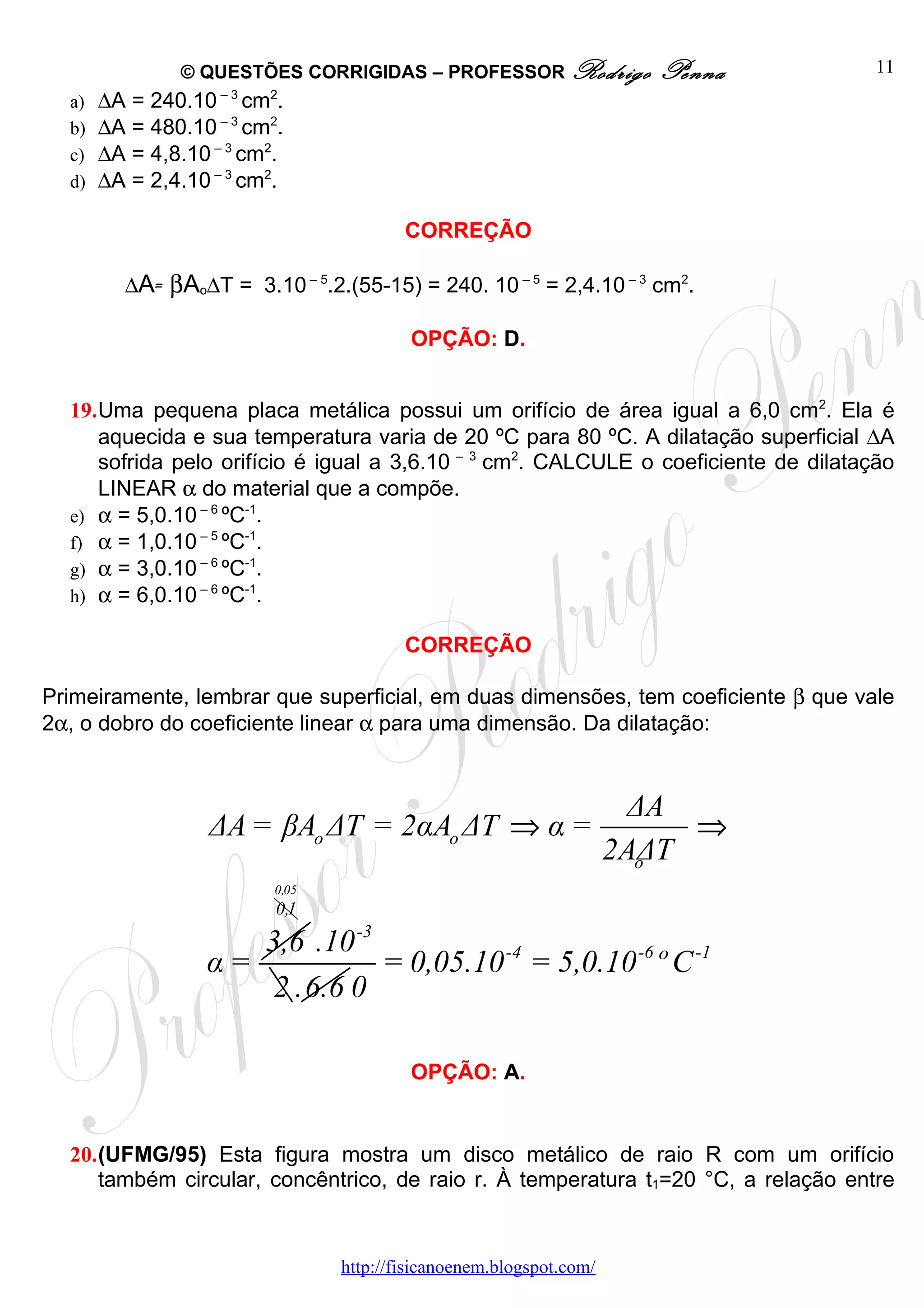 © QUESTÕES CORRIGIDAS – PROFESSOR Rodrigo               Penna         11
  a)   ∆A = 240.10 – 3 cm2.
  b)   ∆A = 480.10 – 3 cm2.
  c)   ∆A = 4,8.10 – 3 cm2.
  d)   ∆A = 2,4.10 – 3 cm2.

                                         CORREÇÃO

         ∆A= βAo∆T = 3.10 – 5.2.(55-15) = 240. 10 – 5 = 2,4.10 – 3 cm2.

                                          OPÇÃO: D.


  19.Uma pequena placa metálica possui um orifício de área igual a 6,0 cm2. Ela é
     aquecida e sua temperatura varia de 20 ºC para 80 ºC. A dilatação superficial ∆A
     sofrida pelo orifício é igual a 3,6.10 – 3 cm2. CALCULE o coeficiente de dilatação
     LINEAR α do material que a compõe.
  e) α = 5,0.10 – 6 ºC-1.
  f) α = 1,0.10 – 5 ºC-1.
  g) α = 3,0.10 – 6 ºC-1.
  h) α = 6,0.10 – 6 ºC-1.

                                         CORREÇÃO

Primeiramente, lembrar que superficial, em duas dimensões, tem coeficiente β que vale
2α, o dobro do coeficiente linear α para uma dimensão. Da dilatação:


                                                                      ΔA
                  ΔA = βAo ΔT = 2αAo ΔT ⇒ α =                             ⇒
                                                                     2AΔT
                                                                       o
                          0,05
                          0,1

                     3,6 .10 -3
                  α=            = 0,05.10 -4 = 5,0.10 -6 º C -1
                      2 .6.6 0

                                          OPÇÃO: A.


  20.(UFMG/95) Esta figura mostra um disco metálico de raio R com um orifício
     também circular, concêntrico, de raio r. À temperatura t1=20 °C, a relação entre


                                 http://fisicanoenem.blogspot.com/
 