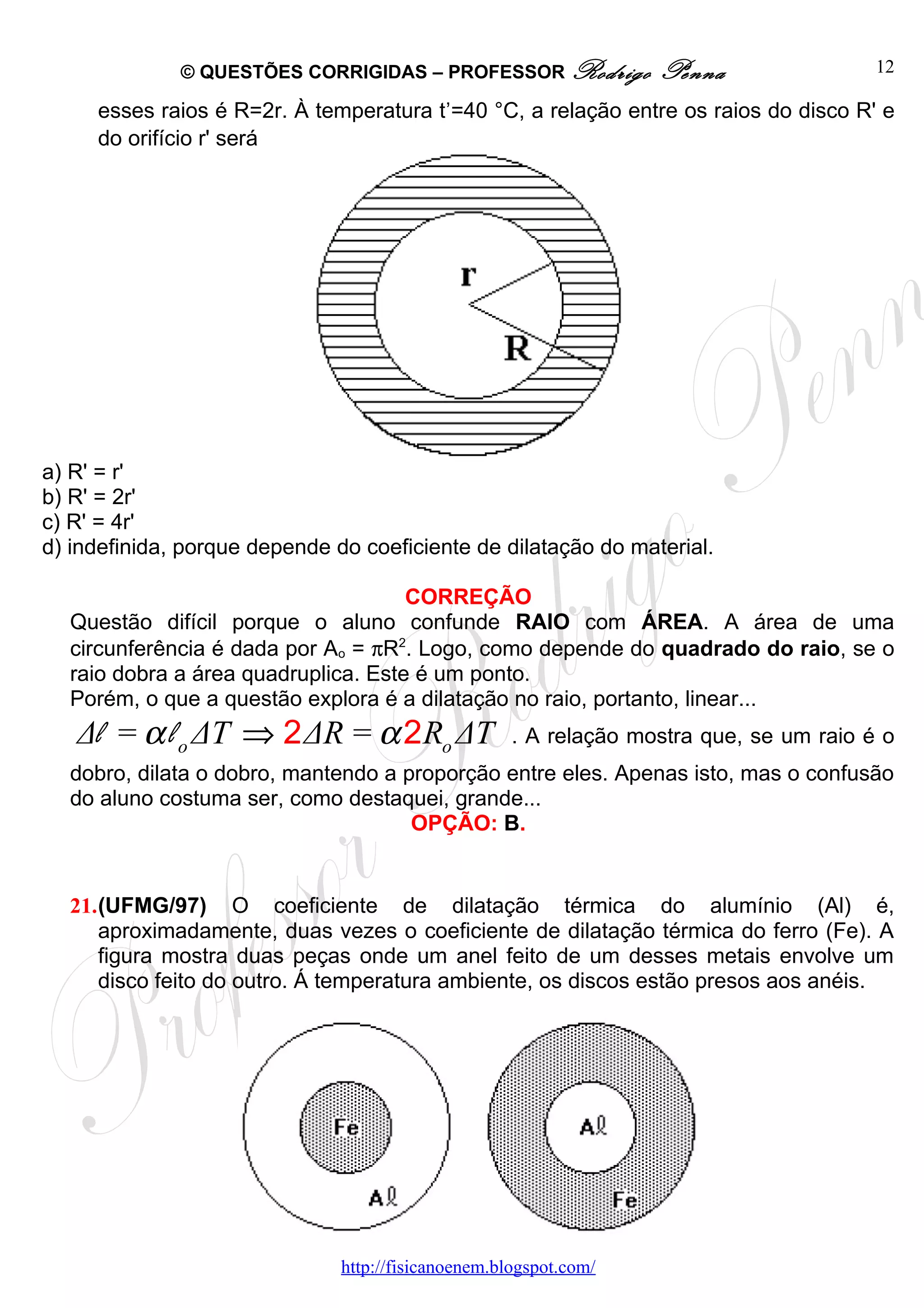 © QUESTÕES CORRIGIDAS – PROFESSOR Rodrigo            Penna                 12
                                            ,
     esses raios é R=2r. À temperatura t =40 °C, a relação entre os raios do disco R' e
     do orifício r' será




a) R' = r'
b) R' = 2r'
c) R' = 4r'
d) indefinida, porque depende do coeficiente de dilatação do material.

                                     CORREÇÃO
  Questão difícil porque o aluno confunde RAIO com ÁREA. A área de uma
  circunferência é dada por Ao = πR2. Logo, como depende do quadrado do raio, se o
  raio dobra a área quadruplica. Este é um ponto.
  Porém, o que a questão explora é a dilatação no raio, portanto, linear...
   Δl = α l o ΔT ⇒ 2 ΔR = α 2 Ro ΔT                  . A relação mostra que, se um raio é o
  dobro, dilata o dobro, mantendo a proporção entre eles. Apenas isto, mas o confusão
  do aluno costuma ser, como destaquei, grande...
                                     OPÇÃO: B.


  21.(UFMG/97) O coeficiente de dilatação térmica do alumínio (Al) é,
     aproximadamente, duas vezes o coeficiente de dilatação térmica do ferro (Fe). A
     figura mostra duas peças onde um anel feito de um desses metais envolve um
     disco feito do outro. Á temperatura ambiente, os discos estão presos aos anéis.




                               http://fisicanoenem.blogspot.com/
 