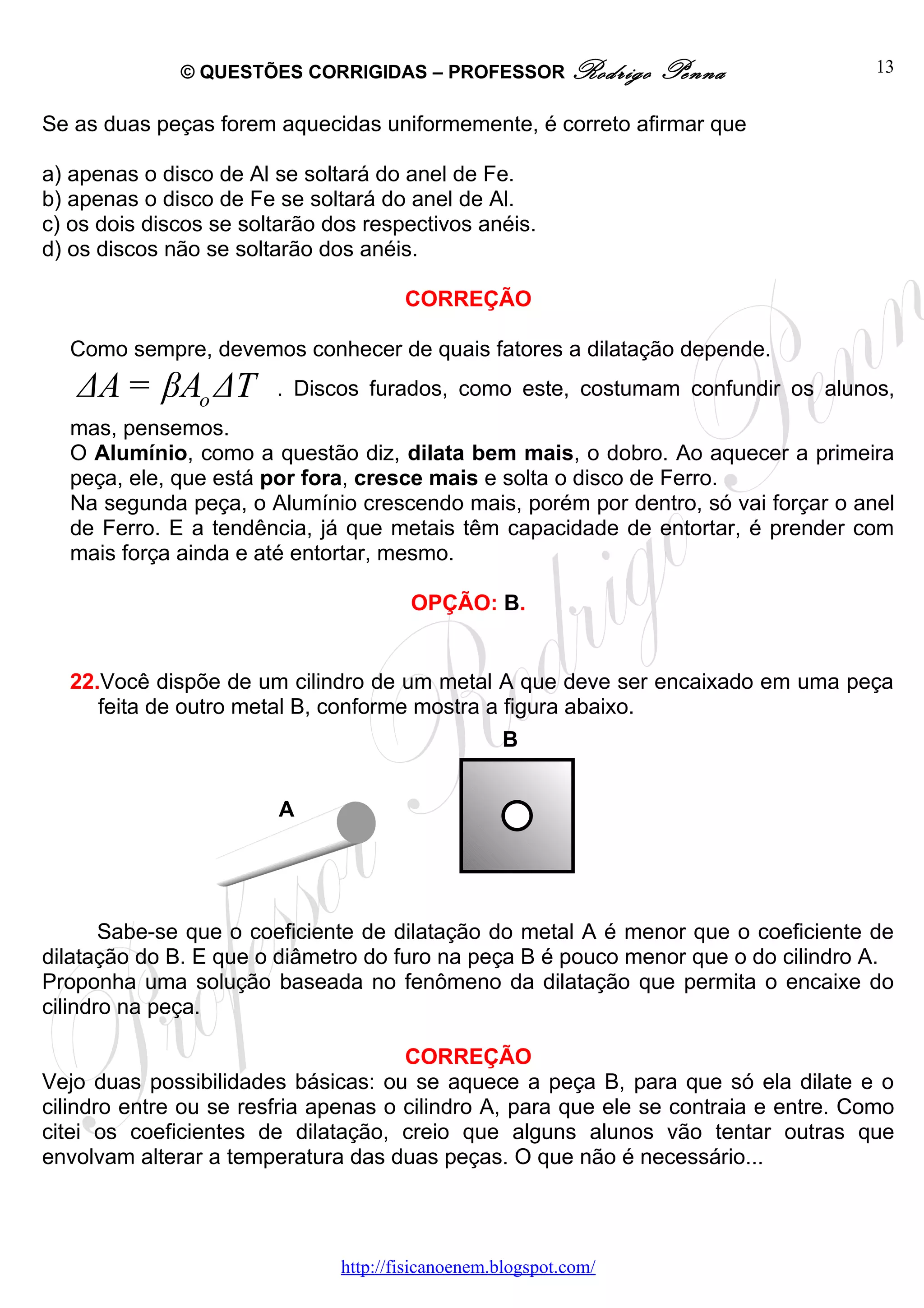 © QUESTÕES CORRIGIDAS – PROFESSOR Rodrigo            Penna              13


Se as duas peças forem aquecidas uniformemente, é correto afirmar que

a) apenas o disco de Al se soltará do anel de Fe.
b) apenas o disco de Fe se soltará do anel de Al.
c) os dois discos se soltarão dos respectivos anéis.
d) os discos não se soltarão dos anéis.

                                       CORREÇÃO

  Como sempre, devemos conhecer de quais fatores a dilatação depende.
   ΔA = βAo ΔT          . Discos furados, como este, costumam confundir os alunos,
  mas, pensemos.
  O Alumínio, como a questão diz, dilata bem mais, o dobro. Ao aquecer a primeira
  peça, ele, que está por fora, cresce mais e solta o disco de Ferro.
  Na segunda peça, o Alumínio crescendo mais, porém por dentro, só vai forçar o anel
  de Ferro. E a tendência, já que metais têm capacidade de entortar, é prender com
  mais força ainda e até entortar, mesmo.

                                        OPÇÃO: B.


  22.Você dispõe de um cilindro de um metal A que deve ser encaixado em uma peça
     feita de outro metal B, conforme mostra a figura abaixo.
                                                   B


                        A




       Sabe-se que o coeficiente de dilatação do metal A é menor que o coeficiente de
dilatação do B. E que o diâmetro do furo na peça B é pouco menor que o do cilindro A.
Proponha uma solução baseada no fenômeno da dilatação que permita o encaixe do
cilindro na peça.

                                      CORREÇÃO
Vejo duas possibilidades básicas: ou se aquece a peça B, para que só ela dilate e o
cilindro entre ou se resfria apenas o cilindro A, para que ele se contraia e entre. Como
citei os coeficientes de dilatação, creio que alguns alunos vão tentar outras que
envolvam alterar a temperatura das duas peças. O que não é necessário...




                               http://fisicanoenem.blogspot.com/
 