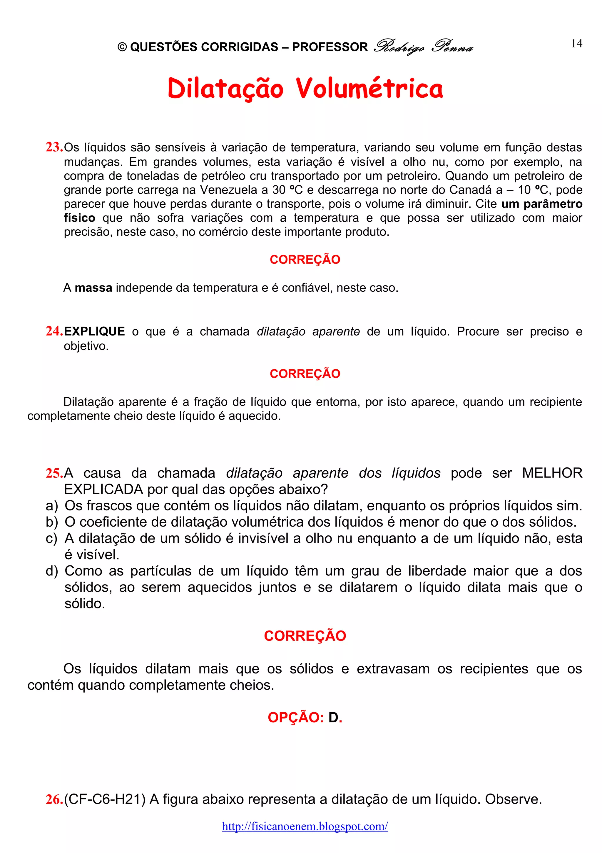 © QUESTÕES CORRIGIDAS – PROFESSOR Rodrigo           Penna                    14



                        Dilatação Volumétrica

   23. Os líquidos são sensíveis à variação de temperatura, variando seu volume em função destas
      mudanças. Em grandes volumes, esta variação é visível a olho nu, como por exemplo, na
      compra de toneladas de petróleo cru transportado por um petroleiro. Quando um petroleiro de
      grande porte carrega na Venezuela a 30 ºC e descarrega no norte do Canadá a – 10 ºC, pode
      parecer que houve perdas durante o transporte, pois o volume irá diminuir. Cite um parâmetro
      físico que não sofra variações com a temperatura e que possa ser utilizado com maior
      precisão, neste caso, no comércio deste importante produto.

                                           CORREÇÃO

      A massa independe da temperatura e é confiável, neste caso.


   24. EXPLIQUE o que é a chamada dilatação aparente de um líquido. Procure ser preciso e
      objetivo.

                                           CORREÇÃO

      Dilatação aparente é a fração de líquido que entorna, por isto aparece, quando um recipiente
completamente cheio deste líquido é aquecido.



   25.A causa da chamada dilatação aparente dos líquidos pode ser MELHOR
      EXPLICADA por qual das opções abaixo?
   a) Os frascos que contém os líquidos não dilatam, enquanto os próprios líquidos sim.
   b) O coeficiente de dilatação volumétrica dos líquidos é menor do que o dos sólidos.
   c) A dilatação de um sólido é invisível a olho nu enquanto a de um líquido não, esta
      é visível.
   d) Como as partículas de um líquido têm um grau de liberdade maior que a dos
      sólidos, ao serem aquecidos juntos e se dilatarem o líquido dilata mais que o
      sólido.

                                          CORREÇÃO

     Os líquidos dilatam mais que os sólidos e extravasam os recipientes que os
contém quando completamente cheios.

                                           OPÇÃO: D.




   26.(CF-C6-H21) A figura abaixo representa a dilatação de um líquido. Observe.
                                  http://fisicanoenem.blogspot.com/
 