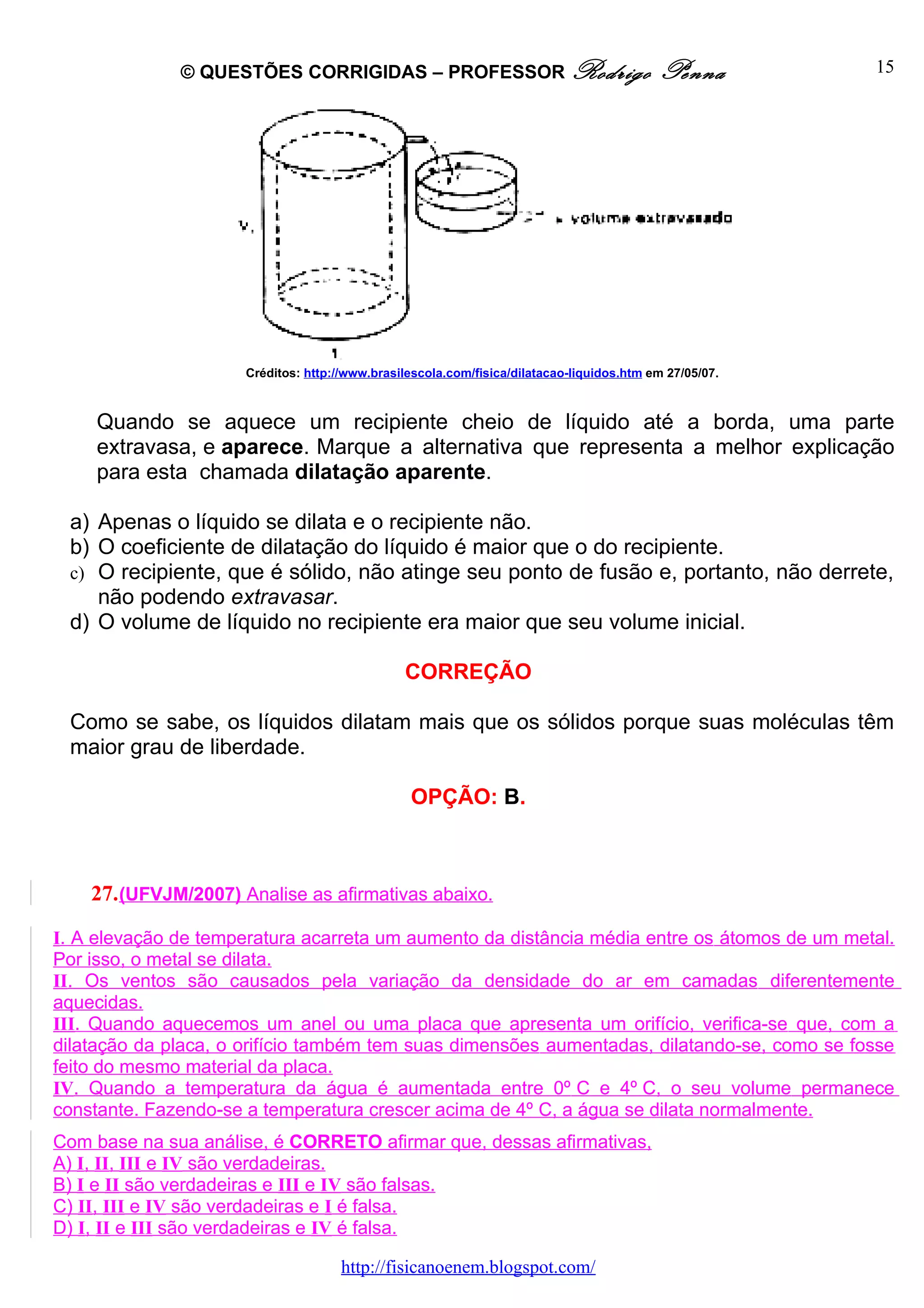 © QUESTÕES CORRIGIDAS – PROFESSOR Rodrigo                                    Penna         15




                      Créditos: http://www.brasilescola.com/fisica/dilatacao-liquidos.htm em 27/05/07.



    Quando se aquece um recipiente cheio de líquido até a borda, uma parte
    extravasa, e aparece. Marque a alternativa que representa a melhor explicação
    para esta chamada dilatação aparente.

 a) Apenas o líquido se dilata e o recipiente não.
 b) O coeficiente de dilatação do líquido é maior que o do recipiente.
 c) O recipiente, que é sólido, não atinge seu ponto de fusão e, portanto, não derrete,
    não podendo extravasar.
 d) O volume de líquido no recipiente era maior que seu volume inicial.

                                                CORREÇÃO

 Como se sabe, os líquidos dilatam mais que os sólidos porque suas moléculas têm
 maior grau de liberdade.

                                                 OPÇÃO: B.



    27. (UFVJM/2007) Analise as afirmativas abaixo.

I. A elevação de temperatura acarreta um aumento da distância média entre os átomos de um metal.
Por isso, o metal se dilata.
II. Os ventos são causados pela variação da densidade do ar em camadas diferentemente
aquecidas.
III. Quando aquecemos um anel ou uma placa que apresenta um orifício, verifica-se que, com a
dilatação da placa, o orifício também tem suas dimensões aumentadas, dilatando-se, como se fosse
feito do mesmo material da placa.
IV. Quando a temperatura da água é aumentada entre 0º C e 4º C, o seu volume permanece
constante. Fazendo-se a temperatura crescer acima de 4º C, a água se dilata normalmente.
Com base na sua análise, é CORRETO afirmar que, dessas afirmativas,
A) I, II, III e IV são verdadeiras.
B) I e II são verdadeiras e III e IV são falsas.
C) II, III e IV são verdadeiras e I é falsa.
D) I, II e III são verdadeiras e IV é falsa.

                                      http://fisicanoenem.blogspot.com/
 